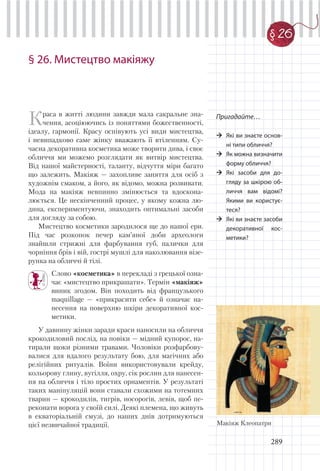 289
§ 26
§ 26. Мистецтво макіяжу
Краса в житті людини завжди мала сакральне зна-
чення, асоціюючись із поняттями божественності,
ідеалу, гармонії. Красу оспівують усі види мистецтва,
і невипадково саме жінку вважають її втіленням. Су-
часна декоративна косметика може творити дива, і своє
обличчя ми можемо розглядати як витвір мистецтва.
Від нашої майстерності, таланту, відчуття міри багато
що залежить. Макіяж — захопливе заняття для осіб з
художнім смаком, а його, як відомо, можна розвивати.
Мода на макіяж невпинно змінюється та вдоскона-
люється. Це нескінченний процес, у якому кожна лю-
дина, експериментуючи, знаходить оптимальні засоби
для догляду за собою.
Мистецтво косметики зародилося ще до нашої ери.
Під час розкопок печер кам’яної доби археологи
знайшли стрижні для фарбування губ, палички для
чорніння брів і вій, гострі мушлі для наколювання візе-
рунка на обличчі й тілі.
Слово «косметика» в перекладі з грецької озна-
чає «мистецтво прикрашати». Термін «макіяж»
виник згодом. Він походить від французького
maquillage — «прикрасити себе» й означає на-
несення на поверхню шкіри декоративної кос-
метики.
У давнину жінки заради краси наносили на обличчя
крокодиловий послід, на повіки — мідний купорос, на-
тирали щоки різними травами. Чоловіки розфарбову-
валися для вдалого результату бою, для магічних або
релігійних ритуалів. Воїни використовували крейду,
кольорову глину, вугілля, охру, сік рослин для нанесен-
ня на обличчя і тіло простих орнаментів. У результаті
таких маніпуляцій вони ставали схожими на тотемних
тварин — крокодилів, тигрів, носорогів, левів, щоб пе-
реконати ворога у своїй силі. Деякі племена, що живуть
в екваторіальній смузі, до наших днів дотримуються
цієї незвичайної традиції.
Пригадайте…
Які ви знаєте основ-
ні типи обличчя?
Як можна визначити
форму обличчя?
Які засоби для до-
гляду за шкірою об-
личчя вам відомі?
Якими ви користує-
теся?
Які ви знаєте засоби
декоративної кос-
метики?
Макіяж Клеопатри
 