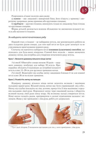 29
§3
Розрізняють в’язане полотно двох видів:
а) плоске – має лицьовий і виворітний боки, його в’яжуть у прямому і зво-
ротному напрямках двома прямими або круговими спицями;
б) трубчасте – кругове в’язання, виконують тільки по лицьовому боці п’ятьма
чи круговими спицями.
Форма деталей досягається шляхом збільшення чи зменшення кількості пе-
тель або щільності в’язання.
Як набирати петлі початкового ряду
Перший етап у в’язанні – це набирання петель, яке рекомендують робити на
двох складених разом спицях, для того щоб петлі не були дуже затягнуті та не
утруднювали пров’язування першого ряду.
Спочатку ви навчитеся набирати петлі основним (класичним) способом, що
підходить для будь-якого візерунка. Єдиний його недолік – важко визначити
довжину нитки, яка потрібна для утворення початкового ряду петель.
Крок 1. Визначте довжину вільного кінця нитки
1-й спосіб. Обмотайте спицю ниткою 10 разів – одер-
жите довжину, необхідну для набору 10 петель. Про-
порційно збільшіть її відповідно до потрібної кількості
петель плюс 15–20 см для зручного тримання нитки.
2-й спосіб. Відмотайте від клубка нитку завдовжки близько 2 см для кожної
петлі плюс 20 см на вільне тримання.
Крок 2. Розмістіть нитку на пальцях
Відміряну довжину вільного кінця нитки затисніть великим і вказівним
пальцями правої руки. Вільний кінець нитки має бути спрямований «від себе».
Нитку від клубка покладіть на ліву долоню, пропустіть її між вказівним і серед-
нім пальцями лівої руки. Перекиньте нитку через вказівний палець і обкрутіть
великий палець лівої руки знизу вгору. На великому пальці утвориться петля.
Кінці ниток складіть разом, притримуючи в долоні підмізинним пальцем і мі-
зинцем. Якщо у вас провідною є ліва рука, робіть усе дзеркально.
Л*
* Тут і далі літерою Л позначено настанови для тих, у кого провідною є ліва рука.
 