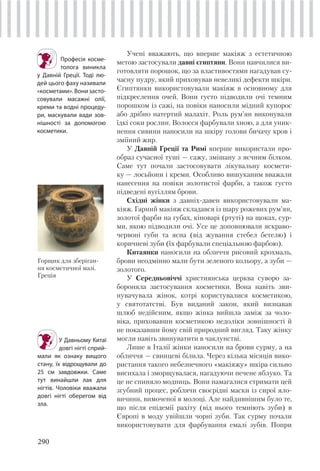 290
Учені вважають, що вперше макіяж з естетичною
метою застосували давні єгиптяни. Вони навчилися ви-
готовляти порошок, що за властивостями нагадував су-
часну пудру, який приховував невеликі дефекти шкіри.
Єгиптянки використовували макіяж в основному для
підкреслення очей. Вони густо підводили очі темним
порошком із сажі, на повіки наносили мідний купорос
або дрібно натертий малахіт. Роль рум’ян виконували
їдкі соки рослин. Волосся фарбували хною, а для уник-
нення сивини наносили на шкіру голови бичачу кров і
зміїний жир.
У Давній Греції та Римі вперше використали про-
образ сучасної туші — сажу, змішану з яєчним білком.
Саме тут почали застосовувати лікувальну космети-
ку — лосьйони і креми. Особливо вишуканим вважали
нанесення на повіки золотистої фарби, а також густо
підведені вугіллям брови.
Східні жінки з давніх-давен використовували ма-
кіяж. Гарний макіяж складався із шару рожевих рум’ян,
золотої фарби на губах, кіноварі (ртуті) на щоках, сур-
ми, якою підводили очі. Усе це доповнювали яскраво-
червоні губи та ясна (від жування стебел бетелю) і
коричневі зуби (їх фарбували спеціальною фарбою).
Китаянки наносили на обличчя рисовий крохмаль,
брови неодмінно мали бути зеленого кольору, а зуби —
золотого.
У Середньовіччі християнська церква суворо за-
бороняла застосування косметики. Вона навіть зви-
нувачувала жінок, котрі користувалися косметикою,
у святотатстві. Був виданий закон, який визнавав
шлюб недійсним, якщо жінка вийшла заміж за чоло-
віка, приховавши косметикою недоліки зовнішності й
не показавши йому свій природний вигляд. Таку жінку
могли навіть звинуватити в чаклунстві.
Лише в Італії жінки наносили на брови сурму, а на
обличчя — свинцеві білила. Через кілька місяців вико-
ристання такого небезпечного «макіяжу» шкіра сильно
висихала і зморщувалася, нагадуючи печене яблуко. Та
це не спиняло модниць. Вони намагалися стримати цей
згубний процес, роблячи своєрідні маски із сирої яло-
вичини, вимоченої в молоці. Але найдивнішим було те,
що після епідемії рахіту (від нього темніють зуби) в
Європі в моду увійшли чорні зуби. Так сурму почали
використовувати для фарбування емалі зубів. Попри
Професія косме-
толога виникла
у Давній Греції. Тоді лю-
дей цього фаху називали
«косметами». Вони засто-
совували масажні олії,
креми та водні процеду-
ри, маскували вади зов-
нішності за допомогою
косметики.
У Давньому Китаї
довгі нігті сприй-
мали як ознаку вищого
стану, їх відрощували до
25 см завдовжки. Саме
тут винайшли лак для
нігтів. Чоловіки вважали
довгі нігті оберегом від
зла.
Горщик для зберіган-
ня косметичної мазі.
Греція
 