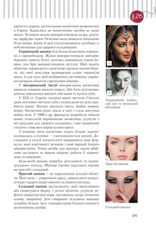 291
§ 26
протести церкви, застосування косметики вкоренилося
в Європі. Вдавалися до косметичних засобів не лише
жінки. Чоловіки вільно використовували пудру, рум’я-
на, парфуми і крем. Оскільки мода вимагала винятково
білої шкіри, жінки й далі послуговувалися засобами із
небезпечними для здоров’я складниками.
Український макіяж був більш безпечним порівня-
но з європейським. Жінки використовували звичайне
борошно замість білил, рум’яна замінювали соком бу-
ряка, для брів використовували вугілля. Щоб надати
обличчю «природного» рум’янцю, жували пагони бодя-
ги, від якої внаслідок розширення судин червоніли
щоки. А для того, щоб позбавитися ластовиння, україн-
ки натирали обличчя сорочачими яйцями.
У вікторіанській Англії використання косметики
вважали ознакою низької моралі. Аби бути рум’яними,
жінкам доводилося щипати собі щоки та кусати губи.
У XIX ст. Європу охопила манія чистоти. Світські
дами невтомно чистили зуби і кілька разів на день при-
ймали ванну. Високо цінували чисту, щойно вимиту
шкіру. Косметика різко впала в ціні і стала доступна
майже всім. У 1800-х рр. французи розробили чимало
нових технологій виробництва косметики, усунули з
неї шкідливі для здоров’я складники, і вже наприкінці
століття з’явилися перші салони краси.
З кожним днем косметика дедалі більше вдоско-
налювалася, а головне — удосконалюється донині. До-
слідники в галузі косметології відкривають нові фор-
мули, нові властивості речовин і нові варіації їхнього
використання. Тепер засоби для макіяжу здатні дбай-
ливо доглядати за нашою шкірою, робити її здорові-
шою та свіжішою.
Будь-який макіяж потребує ретельності та індиві-
дуального підходу. Фахівці умовно поділяють макіяж
на простий і складний.
Простий макіяж — це коригування деталей облич-
чя. Його мета – увиразнити красу, замаскувати незнач-
ні вади і надати шкірі сяючого та свіжого вигляду.
Складний макіяж застосовують, щоб змоделювати
або скорегувати форму і деталі обличчя, усунути де-
фекти шкіри (великі пори, ластовиння, вугрі, пігментні
плями, зморшки). Для створення складного макіяжу
потрібно більше часу і використання більшої кількості
косметичних засобів.
Традиційний індійсь-
кий (а) та японський
(б) макіяж
а
б
Простий макіяж
Складний макіяж
 