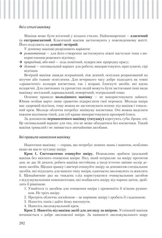 292
Які є стилі макіяжу
Макіяж може бути втілений у кількох стилях. Найпоширеніші — класичний
та екстравагантний. Класичний макіяж застосовують у повсякденному житті.
Його поділяють на денний і вечірній.
У денному макіяжі розрізняють варіанти:
романтичний — для його створення застосовують ніжні пастельні тони з ви-
користанням рожевого відтінку;
природний, або нюд — ледь помітний, підкреслює природну красу;
діловий — оптимальний варіант для роботи; використовують приглушені, сірі
відтінки.
Вечірній макіяж завжди яскравіший, ніж денний, оскільки розрахований на
штучне або тьмяне освітлення. Для вечірнього часу добре підходять як темні
«драматичні» кольори косметики, так і яскраві, блискучі засоби, які вдень
недоречні. Для святкових та урочистих подій можуть бути застосовані інші види
макіяжу: весільний, карнавальний, новорічний, театральний тощо.
Основне правило молодіжного макіяжу — не використовувати зайвого.
Юним особам варто лише грамотно підкреслити свої переваги. Молода шкіра
має здоровий відтінок, тому можна не застосовувати основу під макіяж і тональ-
ний крем. Молоде обличчя потребує мінімуму косметики. Очі можна виділити
ніжним відтінком тіней, для губ краще використовувати прозорий блиск.
За допомогою перманентного макіяжу (татуажу) корегують губи, брови, очі.
Це оптимальний варіант для тих, хто не може обходитися без косметики. Такий
макіяж тривалий і не змивається звичайними засобами.
Які правила нанесення макіяжу
Нанесення макіяжу — справа, що потребує певних знань і навичок, особливо
якщо ви маєте чутливу шкіру.
Крок 1. Систематично очищуйте шкіру. Неможливо зробити ідеальний
макіяж без якісного очищення шкіри. Пил, який потрапляє на шкіру протягом
дня, не дає їй дихати, робить макіяж нестійким, а іноді істотно змінює колір де-
яких засобів. Щодня зранку і ввечері очищуйте шкіру за допомогою спеціальних
засобів, які підходять для вашого типу шкіри, одночасно зволожують та живлять
її. Щонайменше раз на тиждень слід користуватися очищувальним засобом
з відлущувальними компонентами, які позбавлять шкіру від чорних цяток, зроб-
лять її рівнішою.
1. Умийтеся із засобом для очищення шкіри і промокніть її м’яким рушни-
ком. Не тріть шкіру.
2. Протріть обличчя лосьйоном – це вирівняє шкіру і зробить її гладенькою.
3. Нанесіть тонік і дайте йому висохнути.
4. Нанесіть зволожувальний крем.
Крок 2. Нанесіть під макіяж засіб для догляду за шкірою. Успішний макіяж
починається з добре зволоженої шкіри. За наявності зволожувального шару
 