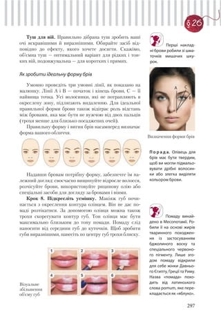 297
§ 26
Туш для вій. Правильно дібрана туш зробить ваші
очі яскравішими й виразнішими. Обирайте засіб від-
повідно до ефекту, якого хочете досягти. Скажімо,
об’ємна туш — оптимальний варіант для рідких і тон-
ких вій, подовжувальна — для коротких і прямих.
Як зробити ідеальну форму брів
Умовно проведіть три умовні лінії, як показано на
малюнку. Лінії А і В — початок і кінець брови, С — її
найвища точка. Усі волосинки, які не потрапляють в
окреслену зону, підлягають видаленню. Для ідеальної
правильної форми брови також відіграє роль відстань
між бровами, яка має бути не вужчою від двох пальців
(трохи менше для близько посаджених очей).
Правильну форму і вигин брів насамперед визначає
форма вашого обличчя.
Надавши бровам потрібну форму, забезпечте їм на-
лежний догляд: своєчасно вищипуйте відросле волосся,
розчісуйте брови, використовуйте рицинову олію або
спеціальні засоби для догляду за бровами і віями.
Крок 8. Підкресліть усмішку. Макіяж губ почи-
нається з окреслення контура олівцем. Він не дає по-
маді розтікатися. За допомогою олівця можна також
трохи скорегувати контур губ. Тон олівця має бути
максимально близьким до тону помади. Помаду слід
наносити від середини губ до куточків. Щоб зробити
губи виразнішими, нанесіть по центру губ трохи блиску.
П о р а д а. Олівець для
брів має бути твердим,
щоб ви могли підмальо-
вувати дрібні волосин-
ки або злегка виділяти
кольором брови.
Перші наклад-
ні брови робили зі шма-
точків мишачих шку-
рок.
Визначення форми брів
Візуальне
збільшення
об’єму губ
Помаду винай-
дено в Месопотамії. Ро-
били її на основі жирів
тваринного походжен-
ня із застосуванням
бджолиного воску та
спеціального червоно-
го пігменту. Лише зго-
дом помаду відкрили
для себе жінки Давньо-
го Єгипту, Греції та Риму.
Назва «помада» похо-
дить від латинського
слова pomum, яке пере-
кладається як «яблуко».
А С
В
 