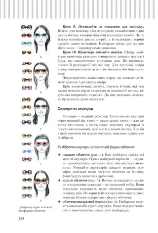 298
Крок 9. Доглядайте за пензлями для макіяжу.
Пензлі для макіяжу слід очищувати щонайменше один
раз на місяць, використовуючи відповідні засоби. Це не
тільки мінімізує ризик алергії, а й подовжить термін
служби самих пензликів. Найкраще місце для їхнього
зберігання — індивідуальна упаковка.
Крок 10. Щовечора знімайте макіяж. Шкіру необ-
хідно щовечора ретельно очищувати: знімати макіяж і
бруд, що накопичився упродовж дня. Це поліпшує
процес її регенерації під час сну. Для чутливої шкіри
краще використовувати очисне молочко або міцелярну
воду.
Дотримуючись зазначених порад, ви завжди мати-
мете красиву і доглянуту шкіру.
Крім косметичних засобів, існують й інші, які теж
здатні певною мірою скорегувати зовнішній вигляд, ві-
зуально виправити недоліки. До них належать зачіска,
колір волосся, різні аксесуари.
Окуляри як аксесуар
Окуляри — модний аксесуар. Хтось носить окуляри
через поганий зір, хтось — задля краси, хтось — для за-
хисту від сонця, а хтось надає перевагу окулярам із
простими скельцями, щоб мати діловий вигляд. Хоч би
з якої причини ви наділи окуляри, важливо правильно
їх дібрати.
Як дібрати окуляри залежно від форми обличчя
овальне обличчя (рис. а). Вам підійдуть майже всі
моделі окулярів. Однак найкращі варіанти — окуля-
ри прямокутного, котячого типу або окуляри-мете-
лики. Уникайте аксесуарів занадто великих роз-
мірів, оскільки певні частини обличчя на їхньому
фоні будуть здаватися дрібними;
кругле обличчя (рис. б). Великі та квадратні окуля-
ри з широкими дужками — це ідеальний вибір. Вони
візуально видовжать ваше обличчя, приховають
повноту щік. Не користуйтеся круглими окулярами:
вони ще більше підкреслять форму обличчя;
обличчя квадратної форми (рис. в). Найкраще пасу-
ють овальні або круглі окуляри. Вони підкреслюють
очі та пом’якшують суворі лінії підборіддя;
а
Добір окулярів залежно
від форми обличчя
б
в
г
д
 