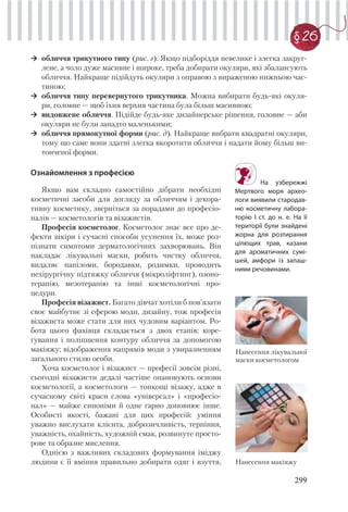 299
§ 26
обличчя трикутного типу (рис. г). Якщо підборіддя невелике і злегка закруг-
лене, а чоло дуже масивне і широке, треба добирати окуляри, які збалансують
обличчя. Найкраще підійдуть окуляри з оправою з вираженою нижньою час-
тиною;
обличчя типу перевернутого трикутника. Можна вибирати будь-які окуля-
ри, головне — щоб їхня верхня частина була більш масивною;
видовжене обличчя. Підійде будь-яке дизайнерське рішення, головне — аби
окуляри не були занадто маленькими;
обличчя прямокутної форми (рис. д). Найкраще вибрати квадратні окуляри,
тому що саме вони здатні злегка вкоротити обличчя і надати йому більш ви-
тонченої форми.
На узбережжі
Мертвого моря архео-
логи виявили стародав-
ню косметичну лабора-
торію I ст. до н. е. На її
території були знайдені
жорна для розтирання
цілющих трав, казани
для ароматичних сумі-
шей, амфори із запаш-
ними речовинами.
Ознайомлення з професією
Якщо вам складно самостійно дібрати необхідні
косметичні засоби для догляду за обличчям і декора-
тивну косметику, зверніться за порадами до професіо-
налів — косметологів та візажистів.
Професія косметолог. Косметолог знає все про де-
фекти шкіри і сучасні способи усунення їх, може роз-
пізнати симптоми дерматологічних захворювань. Він
накладає лікувальні маски, робить чистку обличчя,
видаляє папіломи, бородавки, родимки, проводить
нехірургічну підтяжку обличчя (мікроліфтинг), озоно-
терапію, мезотерапію та інші косметологічні про-
цедури.
Професія візажист. Багато дівчат хотіли б пов’язати
своє майбутнє зі сферою моди, дизайну, тож професія
візажиста може стати для них чудовим варіантом. Ро-
бота цього фахівця складається з двох етапів: коре-
гування і поліпшення контуру обличчя за допомогою
макіяжу; відображення напрямів моди з увиразненням
загального стилю особи.
Хоча косметолог і візажист — професії зовсім різні,
сьогодні візажисти дедалі частіше опановують основи
косметології, а косметологи — тонкощі візажу, адже в
сучасному світі краси слова «універсал» і «професіо-
нал» — майже синоніми й одне гарно доповнює інше.
Особисті якості, бажані для цих професій: уміння
уважно вислухати клієнта, доброзичливість, терпіння,
уважність, охайність, художній смак, розвинуте просто-
рове та образне мислення.
Однією з важливих складових формування іміджу
людини є її вміння правильно добирати одяг і взуття,
Нанесення лікувальної
маски косметологом
Нанесення макіяжу
 