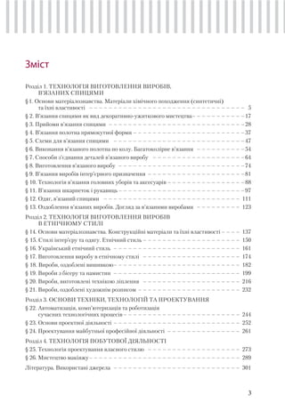 3
Зміст
Розділ 1. ТЕХНОЛОГІЯ ВИГОТОВЛЕННЯ ВИРОБІВ,
В’ЯЗАНИХ СПИЦЯМИ
§1. Основи матеріалознавства. Матеріали хімічного походження (синтетичні)
та їхні властивості – – – – – – – – – – – – – – – – – – – – – – – – – – – – – – – – 5
§ 2. В’язання спицями як вид декоративно-ужиткового мистецтва– – – – – – – – – – –17
§ 3. Прийоми в’язання спицями – – – – – – – – – – – – – – – – – – – – – – – – – – – –28
§ 4. В’язання полотна прямокутної форми – – – – – – – – – – – – – – – – – – – – – – –37
§ 5. Схеми для в’язання спицями – – – – – – – – – – – – – – – – – – – – – – – – – – –47
§ 6. Виконання в’язаного полотна по колу. Багатоколірне в’язання – – – – – – – – – –54
§ 7. Способи з’єднання деталей в’язаного виробу – – – – – – – – – – – – – – – – – – –64
§ 8. Виготовлення в’язаного виробу – – – – – – – – – – – – – – – – – – – – – – – – – –74
§ 9. В’язання виробів iнтер’єрного призначення – – – – – – – – – – – – – – – – – – – –81
§ 10. Технологія в’язання головних уборів та аксесуарів – – – – – – – – – – – – – – – –88
§ 11. В’язання шкарпеток і рукавиць– – – – – – – – – – – – – – – – – – – – – – – – – –97
§ 12. Одяг, в’язаний спицями – – – – – – – – – – – – – – – – – – – – – – – – – – – – 111
§ 13. Оздоблення в’язаних виробів. Догляд за в’язаними виробами – – – – – – – – – 123
Розділ 2. ТЕХНОЛОГІЯ ВИГОТОВЛЕННЯ ВИРОБІВ
В ЕТНІЧНОМУ СТИЛІ
§ 14. Основи матеріалознавства. Конструкційні матеріали та їхні властивості – – – – 137
§ 15. Стилі інтер’єру та одягу. Етнічний стиль – – – – – – – – – – – – – – – – – – – – 150
§ 16. Український етнічний стиль – – – – – – – – – – – – – – – – – – – – – – – – – – 161
§ 17. Виготовлення виробу в етнічному стилі – – – – – – – – – – – – – – – – – – – – 174
§ 18. Вироби, оздоблені вишивкою– – – – – – – – – – – – – – – – – – – – – – – – – – 182
§ 19. Вироби з бісеру та намистин – – – – – – – – – – – – – – – – – – – – – – – – – – 199
§ 20. Вироби, виготовлені технікою ліплення – – – – – – – – – – – – – – – – – – – – 216
§ 21. Вироби, оздоблені художнім розписом – – – – – – – – – – – – – – – – – – – – – 232
Розділ 3. ОСНОВИ ТЕХНІКИ, ТЕХНОЛОГІЙ ТА ПРОЕКТУВАННЯ
§ 22. Автоматизація, комп’ютеризація та роботизація
сучасних технологічних процесів– – – – – – – – – – – – – – – – – – – – – – – – 244
§ 23. Основи проектної діяльності – – – – – – – – – – – – – – – – – – – – – – – – – – 252
§ 24. Проектування майбутньої професійної діяльності – – – – – – – – – – – – – – – 261
Розділ 4. ТЕХНОЛОГІЯ ПОБУТОВОЇ ДІЯЛЬНОСТІ
§ 25. Технологія проектування власного стилю – – – – – – – – – – – – – – – – – – – 273
§ 26. Мистецтво макіяжу– – – – – – – – – – – – – – – – – – – – – – – – – – – – – – – 289
Література. Використані джерела – – – – – – – – – – – – – – – – – – – – – – – – – – 301
 