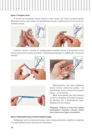 30
Крок 3. Утворіть петлі
У петлю на великому пальці введіть знизу вгору дві спиці, складені разом.
Підхопіть нитку, що лежить на вказівному пальці, і протягніть її в петлю на ве-
ликому пальці.
Скиньте петлю з пальця й, повернувши великий палець у початкове поло-
ження, розтягніть нитки великим і вказівним пальцями та зафіксуйте петлю на
спицях.
Продовжуйте так само набирати
решту петель: нитка від клубка – на
вказівному пальці, нитка від вільного
кінця – на великому.
Щоб початковий ряд був рівним,
усі петлі потрібно затягувати однако-
во щільно, але з можливістю пере-
міщувати їх на спицях.
П о р а д а. Набрані на спиці петлі завжди
притримуйте вказівним пальцем правої
руки, інакше вони будуть зісковзувати.
Крок 4. Підготуйтеся до в’язання першого ряду
Набравши петлі початкового ряду, одну спицю витягніть, а роботу поверніть
так, щоб робоча нитка знаходилася праворуч.
Л Л
ЛЛ
 