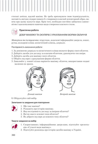 300
стильні зачіски, вдалий макіяж. Не треба приховувати свою індивідуальність,
натомість вигідно підкреслювати її, створювати власний неповторний образ, ма-
ючи при цьому відчуття міри. Крім того, необхідно постійно займатися самоос-
вітою і вдосконалювати навички щодо створення власного стилю.
Практична робота
ДОБІР МАКІЯЖУ ТА ОКУЛЯРІВ З УРАХУВАННЯМ ФОРМИ ОБЛИЧЧЯ
Матеріали та інструменти: підручник, додаткові інформаційні джерела, зошит,
ручка, кольорові олівці, косметичний олівець, дзеркало.
Послідовність виконання роботи
1. За допомогою дзеркала та косметичного олівця визначте форму свого обличчя.
2. Доберіть засоби для догляду за власним обличчям, ураховуючи тип шкіри.
3. Доберіть засоби для макіяжу свого обличчя.
4. Оберіть окуляри з урахуванням форми обличчя.
5. Замалюйте у зошиті кілька варіантів макіяжу обличчя, використавши подані
малюнки як зразок.
Денний макіяж Вечірній макіяж
6. Обґрунтуйте свій вибір.
Запитання та завдання для повторення
1. Що таке макіяж?
2. Розкажіть про історію макіяжу.
3. Яка послідовність догляду за шкірою обличчя?
4. Які ви знаєте основні типи обличчя?
5. Як дібрати окуляри до кожного типу обличчя?
Творче завдання на вибір
1. Скориставшись інформаційними джерелами, підготуйте презента-
цію «Сучасні види макіяжу».
2. Підготуйте розповідь про історію засобів макіяжу в Україні.
 