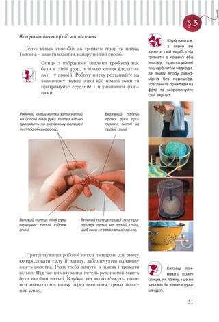 31
§3
Як тримати спиці під час в’язання
Існує кілька способів, як тримати спиці та нитку.
Головне – знайти власний, найзручніший спосіб.
Спиця з набраними петлями (робоча) має
бути в лівій руці, а вільна спиця (додатко-
ва) – у правій. Робочу нитку розташуйте на
вказівному пальці лівої або правої руки та
притримуйте середнім і підмізинним паль-
цями.
Робочий кінець нитки затиснутий
на долоні лівої руки. Нитка вільно
проходить по вказівному пальцю і
петлею обвиває його.
Вказівний палець
правої руки при-
тримує петлі на
правій спиці.
Великий палець лівої руки
пересуває петлі вздовж
спиці.
Великий палець правої руки при-
тримує петлі на правій спиці,
щоб вони не заважали в’язанню.
Притримування робочої нитки пальцями дає змогу
контролювати силу її натягу, забезпечуючи однакову
якість полотна. Руки треба зігнути в ліктях і тримати
вільно. Під час вив’язування петель рухливими мають
бути вказівні пальці. Клубок, від якого в’яжуть, пови-
нен знаходитися внизу перед полотном, трохи зміще-
ний уліво.
НЕТ ФОТО
Клубок ниток,
з якого ви
в’яжете свій виріб, слід
тримати в кошику або
іншому пристосуванні
так, щоб нитка надходи-
ла знизу вгору рівно-
мірно без перешкод.
Розгляньте приклади на
фото та запропонуйте
свій варіант.
Китайці три-
мають праву
спицю, як ложку, і це не
заважає їм в’язати дуже
швидко.
 