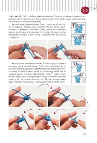 33
§3
1 - й с п о с і б. Цей спосіб вважають класичним. Лицьову петлю вив’язують за пе-
редню стінку. Саме так потрібно вив’язувати петлі, якщо немає застереження,
що петлю слід виконувати інакше.
Як вив’язати лицьову петлю. Праву спицю введіть у пет-
лю за передню стінку, зліва направо. Робоча нитка зали-
шається за роботою. Захопіть робочу нитку із вказівного
пальця згори вниз і протягніть її в петлю. Скиньте петлю
попереднього ряду з лівої спиці. Продовжуйте в’язати до
кінця ряду.
Як вив’язати виворітну петлю. Уведіть праву спицю в
середину петлі на лівій спиці. Робоча нитка повинна бути
розташована перед спицею. Правою спицею підхопіть робо-
чу нитку й обвийте нею спицю, зробивши круговий рух за
годинниковою стрілкою. Протягніть робочу нитку через
петлю згори вниз, притримуючи нитку великим пальцем
лівої руки. Витягніть нову петлю. Петлю попереднього
ряду скиньте з лівої спиці. Так продовжуйте до кінця ряду.
Л
Л
 