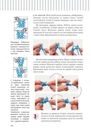 34
2 - й с п о с і б. Цей спосіб іноді називають «бабусиним».
Лицьову петлю вив’язують за задню стінку. Спосіб
застосовують тільки в певних випадках, про що вказу-
ється в описі візерунка.
Як вив’язати лицьову петлю. Робочу нитку розта-
шуйте за роботою. Спицю введіть за задню стінку на-
ступної петлі. Підхопіть робочу нитку згори вниз,
протягніть її в петлю, скиньте петлю попереднього ряду
з лівої спиці. Продовжуйте в’язати до кінця ряду.
Як вив’язати виворітну петлю. Праву спицю введіть
у петлю справа наліво, робочу нитку розташуйте перед
лівою спицею. Підхопіть робочу нитку правою спицею
(права спиця рухається проти годинникової стрілки).
Протягніть нову петлю в петлю на правій спиці рухом
знизу вгору.
П о р а д а. «Бабусини-
ми» петлями виконують
резинки і панчішне в’я-
зання, тому що полотно
з них виходить більш
щільним.
Візьміть за правило: в’яжіть лицьові і виворіт-
ні петлі тільки першим або тільки другим спо-
собом за винятком випадків, коли ці способи
чергуються навмисно.
У літературі з в’язан-
ня здебільшого мають
на увазі класичний
спосіб виконання пе-
тель, якщо інший – ука-
зують окремо. Якщо ви
звикли вив’язувати ли-
цьові петлі за задню
стінку, враховуйте це
у разі в’язання резинок,
ажурних візерунків, а
також тоді, коли спосіб
вив’язування петлі має
значення.
Серйозною помилкою
вважають в’язання ли-
цьових рядів першим
способом, а виворіт-
них – другим і навпаки.
Л
Л
 