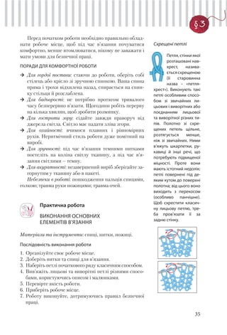 35
§3
Перед початком роботи необхідно правильно облад-
нати робоче місце, щоб під час в’язання почуватися
комфортно, менше втомлюватися, нікому не заважати і
мати умови для безпечної праці.
ПОРАДИ ДЛЯ КОМФОРТНОЇ РОБОТИ
Для гордої постави: стаючи до роботи, оберіть собі
стілець або крісло зі зручною спинкою. Ваша спина
пряма і трохи відхилена назад, спирається на спин-
ку стільця й розслаблена.
Для бадьорості: не потрібно протягом тривалого
часу безперервно в’язати. Щогодини робіть перерву
на кілька хвилин, щоб зробити розминку.
Для гостроти зору: сідайте завжди праворуч від
джерела світла. Світло має падати зліва згори.
Для охайності: вчимося плавних і рівномірних
рухів. Неритмічний стиль роботи дуже помітний на
виробі.
Для зручності: під час в’язання темними нитками
постеліть на коліна світлу тканину, а під час в’я-
зання світлими – темну.
Для акуратності: незавершений виріб зберігайте за-
горнутим у тканину або в пакеті.
Небезпеки в роботі: пошкодження пальців спицями,
голкою; травма руки ножицями; травма очей.
Практична робота
ВИКОНАННЯ ОСНОВНИХ
ЕЛЕМЕНТІВ В’ЯЗАННЯ
Матеріали та інструменти: спиці, нитки, ножиці.
Послідовність виконання роботи
1. Організуйте своє робоче місце.
2. Доберіть нитки та спиці для в’язання.
3. Наберіть петлі початкового ряду класичним способом.
4. Вив’яжіть лицьові та виворітні петлі різними спосо-
бами, користуючись описом і малюнками.
5. Перевірте якість роботи.
6. Приберіть робоче місце.
7. Роботу виконуйте, дотримуючись правил безпечної
праці.
Схрещені петлі
Петля, стінки якої
розташовані нав-
хрест, назива-
єтьсясхрещеною
(її старовинна
назва – «петля-
хрест»). Виконують такі
петлі особливим спосо-
бом зі звичайних ли-
цьових і виворітних або
поєднанням лицьової
та виворітної різних ти-
пів. Полотно зі схре-
щених петель щільне,
розтягується менше,
ніж зі звичайних. Ними
в’яжуть шкарпетки, ру-
кавиці й інші речі, що
потребують підвищеної
міцності. Проте вони
мають істотний недолік:
петлі повернені під де-
яким кутом до поверхні
полотна; від цього воно
виходить з перекосом
(особливо панчішне).
Щоб схрестити класич-
ну лицьову петлю, тре-
ба пров’язати її за
задню стінку.
 