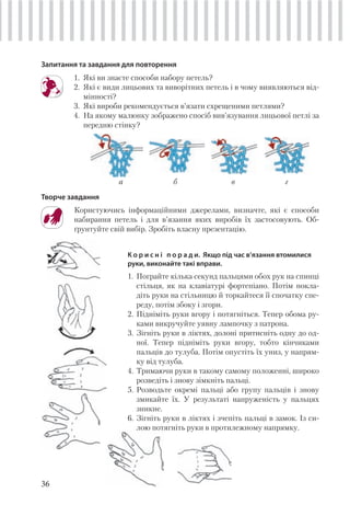 36
Запитання та завдання для повторення
1. Які ви знаєте способи набору петель?
2. Які є види лицьових та виворітних петель і в чому виявляються від-
мінності?
3. Які вироби рекомендується в’язати схрещеними петлями?
4. На якому малюнку зображено спосіб вив’язування лицьової петлі за
передню стінку?
а б в г
Творче завдання
Користуючись інформаційними джерелами, визначте, які є способи
набирання петель і для в’язання яких виробів їх застосовують. Об-
ґрунтуйте свій вибір. Зробіть власну презентацію.
К о р и с н і п о р а д и. Якщо під час в’язання втомилися
руки, виконайте такі вправи.
1. Пограйте кілька секунд пальцями обох рук на спинці
стільця, як на клавіатурі фортепіано. Потім покла-
діть руки на стільницю й торкайтеcя її спочатку спе-
реду, потім збоку і згори.
2. Підніміть руки вгору і потягніться. Тепер обома ру-
ками викручуйте уявну лампочку з патрона.
3. Зігніть руки в ліктях, долоні притисніть одну до од-
ної. Тепер підніміть руки вгору, тобто кінчиками
пальців до тулуба. Потім опустіть їх униз, у напрям-
ку від тулуба.
4. Тримаючи руки в такому самому положенні, широко
розведіть і знову зімкніть пальці.
5. Розводьте окремі пальці або групу пальців і знову
змикайте їх. У результаті напруженість у пальцях
зникне.
6. Зігніть руки в ліктях і зчепіть пальці в замок. Із си-
лою потягніть руки в протилежному напрямку.
 