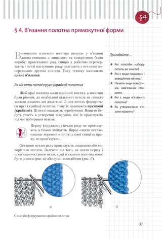 37
§ 4. В’язання полотна прямокутної форми
Пригадайте…
Які способи набору
петель ви знаєте?
Які є види лицьових і
виворітних петель?
Назвіть види візерун-
ків, вив’язаних спи-
цями.
Які є види в’язаного
полотна?
Як утворюється в’я-
зане полотно?
Виконання плоского полотна полягає у в’язанні
двома спицями з лицьового та виворітного боків
виробу: пров’язавши ряд, спицю з роботою перевер-
тають і петлі наступного ряду сплітають з петлями по-
переднього другою спицею. Таку техніку називають
пряме в’язання.
Як в’язати петлі пруга (крайки) полотна
Щоб краї полотна мали охайний вигляд, а полотно
було рівним, до необхідної кількості петель на спицях
завжди додають дві додаткові. З цих петель формуєть-
ся пруг (крайка) полотна, тому їх називають пружкові
(крайкові). Ці петлі вважають неробочими. Вони не бе-
руть участь в утворенні візерунка, але їх враховують
під час набирання петель.
Першу (пружкову) петлю ряду не пров’язу-
ють, а тільки знімають. Вираз «зняти петлю»
означає перенести петлю з лівої спиці на пра-
ву, не пров’язуючи.
Останню петлю ряду пров’язують лицьовою або ви-
ворітною петлею. Залежно від того, як знято першу і
пров’язано останню петлі, край в’язаного полотна може
бути рівним (рис. а) або вузликоподібним (рис. б).
Способи формування крайки полотна
§4
а б
 