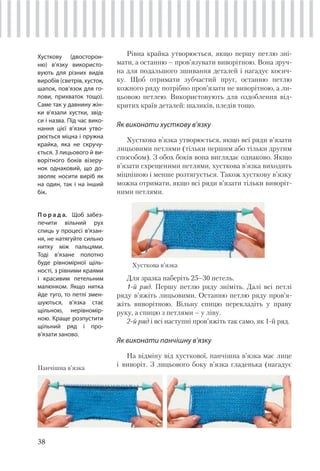 38
Рівна крайка утворюється, якщо першу петлю зні-
мати, а останню – пров’язувати виворітною. Вона зруч-
на для подальшого зшивання деталей і нагадує косич-
ку. Щоб отримати зубчастий пруг, останню петлю
кожного ряду потрібно пров’язати не виворітною, а ли-
цьовою петлею. Використовують для оздоблення від-
критих країв деталей: шаликів, пледів тощо.
Як виконати хусткову в’язку
Хусткова в’язка утворюється, якщо всі ряди в’язати
лицьовими петлями (тільки першим або тільки другим
способом). З обох боків вона виглядає однаково. Якщо
в’язати схрещеними петлями, хусткова в’язка виходить
міцнішою і менше розтягується. Також хусткову в’язку
можна отримати, якщо всі ряди в’язати тільки виворіт-
ними петлями.
Хусткову (двосторон-
ню) в’язку використо-
вують для різних видів
виробів (светрів, хусток,
шапок, пов’язок для го-
лови, прихваток тощо).
Саме так у давнину жін-
ки в’язали хустки, звід-
си і назва. Під час вико-
нання цієї в’язки утво-
рюється міцна і пружна
крайка, яка не скручу-
ється. З лицьового й ви-
ворітного боків візеру-
нок однаковий, що до-
зволяє носити виріб як
на один, так і на інший
бік.
П о р а д а. Щоб забез-
печити вільний рух
спиць у процесі в’язан-
ня, не натягуйте сильно
нитку між пальцями.
Тоді в’язане полотно
буде рівномірної щіль-
ності, з рівними краями
і красивим петельним
малюнком. Якщо нитка
йде туго, то петлі змен-
шуються, в’язка стає
щільною, нерівномір-
ною. Краще розпустити
щільний ряд і про-
в’язати заново.
Хусткова в’язка
Для зразка наберіть 25–30 петель.
1-й ряд. Першу петлю ряду зніміть. Далі всі петлі
ряду в’яжіть лицьовими. Останню петлю ряду пров’я-
жіть виворітною. Вільну спицю перекладіть у праву
руку, а спицю з петлями – у ліву.
2-й ряд і всі наступні пров’яжіть так само, як 1-й ряд.
Як виконати панчішну в’язку
На відміну від хусткової, панчішна в’язка має лице
і виворіт. З лицьового боку в’язка гладенька (нагадуєПанчішна в’язка
 