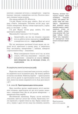 39
§ 4
косички з лицьових петель), а з виворітного – шорстка
(нагадує хвильки з виворітних петель). Полотно вихо-
дить тоншим і менш пухким.
Для зразка наберіть 25–30 петель.
1-й ряд. Першу петлю ряду зніміть. Далі всі петлі
ряду в’яжіть лицьовими. Останню петлю ряду про-
в’яжіть виворітною. Вільну спицю перекладіть у праву
руку, а з петлями – у ліву.
2-й ряд. Першу петлю ряду зніміть. Усі інші
пров’яжіть виворітними.
Продовжуйте чергувати 1-й і 2-й ряди.
Запам’ятайте, що під час в’язання лицьових
петель робоча нитка знаходиться за роботою,
а виворітних петель – перед роботою.
Під час виконання панчішної в’язки видно, що ли-
цьові петлі, пров’язані в одному ряду, зі зворотного
боку виглядають виворітними і, навпаки, виворітні
з протилежного боку – лицьовими.
Якщо повторювати в’язати петлі так, як вони
лежать, тобто над лицьовими – лицьові, а над
виворітними – виворітні, це означає викону-
вати візерунок так, як виглядає в’язка, або
за рисунком.
Як закріпити петлі останнього ряду
Перш ніж зняти зі спиці вив’язане полотно, необхід-
но закріпити петлі останнього ряду. Це можна зробити
кількома способами. Найпопулярніші – пров’язування
двох петель разом та протягування петель. Кетельний
шов, яким теж можна закривати петлі, буде розглянуто
у § 7.
1 - й с п о с і б. Пров’язування двох петель разом
Цим способом зручно закріплювати петлі панчіш-
ного в’язання, пров’язуючи по дві петлі разом лицьо-
вою з лицьового боку або по дві разом виворітною – з
виворітного боку виробу.
Послідовність виконання. Першу петлю вив’яжіть
лицьовою, щоб кут деталі був чітким. Пров’язану пет-
лю переведіть з правої спиці на ліву. Праву спицю вве-
діть у першу і другу петлю ззаду (за спицею), захопіть
Пров’язування
двох петель разом
Полотно, зв’язане пан-
чішною в’язкою, також
називають «лицьова
гладь», або джерсі. Ли-
цьова гладь має влас-
тивість скручуватися.
Щоб уникнути цього,
використовують оздоб-
лювальну в’язку по
краю виробу (напри-
клад резинку) або інші
види набору петель.
Окрім того, скручуван-
ня зменшується після
волого-теплової оброб-
ки.
 