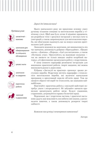 4
Путівник учня
запам’ятай –
важливо
запитання для
обмірковування
та спільного
обговорення
цікаво знати
запитання
та завдання
практична
робота
виконай
із дорослими
Дорогі дев’ятикласники!
Цього навчального року ми приділимо основну увагу
ручному в’язанню спицями та виготовленню виробів у ет-
нічному стилі. Щоб вам було легше й цікавіше працювати,
ми розробили чіткі і зрозумілі інструкції у вигляді схем та
ілюстрацій, а також запропонували для виготовлення виро-
би, які обов’язково надихнуть вас на пошук власних оригі-
нальних ідей і рішень.
Знаходити відповіді на запитання, які виникатимуть під
час навчання, допоможуть рубрики «Пригадаймо», «Цікаво
знати», «Довідка», «Порада», «Ідеї для натхнення», а також
«Путівник учня». Орієнтуйтесь на відповідні позначки —
так ви зможете не тільки швидко знайти потрібний ма-
теріал, а й ефективніше організувати роботу з підручником.
У кінці кожного параграфа розміщено інструкцію для
виконання практичної роботи, творчі завдання, які можна
виконувати разом із дорослими.
Рубрика «Застосуй на практиці» пропонує зразки до-
ступних виробів. Підручник містить параграфи з техноло-
гією виготовлення виробів, які включені навчальною
програмою в орієнтовний перелік об’єктів праці. Тож ви
зможете обрати той виріб чи технологію, що зацікавив най-
найбільше.
Пам’ятайте: практична робота у шкільній майстерні по-
требує уваги і зосередженості. Не забувайте завчасно пра-
вильно організувати робоче місце. Будьте уважними,
старанними, дотримуйтеся правил безпечної праці.
Переконані, що і теоретична частина, і практичні наста-
нови дадуть вам можливість поглибити свої знання, удоско-
налити навички, а також допоможуть розкрити творчі
здібності.
Бажаємо вам успіху і невичерпного натхнення!
Автори
 