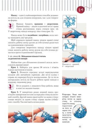 41
§ 4
Накид – один із найпоширеніших способів додаван-
ня петель як для в’язання візерунків, так і для створен-
ня форми.
Накиди бувають прямими і зворотними.
Прямий накид – аналог класичної петлі: права
стінка розташована перед спицею (рис. а).
У зворотному накиді попереду ліва стінка (рис. б).
Накид може бути подвійним і потрійним, коли нит-
ку накидають два-три рази.
Щоб отримати прямий накид, кінцем правої спиці
захопіть робочу нитку рухом до себе (спиця рухається
за годинниковою стрілкою).
Для створення зворотного накиду кінцем правої
спиці захопіть робочу нитку рухом від себе (спиця ру-
хається проти годинникової стрілки).
1 - й с п о с і б. Збільшення кількості петель
за допомогою накидів
Найчастіше для збільшення кількості петель засто-
совують прямий накид.
Крок 1. Наберіть для зразка 30 петель і в’яжіть
4 ряди панчішною в’язкою.
Крок 2. Позначте середину деталі маркувальним
кільцем або звичайною скріпкою. Дві петлі (зліва і
справа від маркера) будуть центральними. До та після
центральних петель ви будете робити прямі накиди в
кожному лицьовому ряду.
Петлі додають з лицьового боку роботи, якщо
в описі не вказано інакше.
Крок 3. У виворітних рядах перший накид про-
в’язуйте виворітною петлею за передню стінку (класич-
ний спосіб). Другий накид пров’язуйте за задню стінку:
спицю введіть за задню стінку справа наліво («бабу-
син» спосіб). Так вив’яжіть кілька рядів.
Накиди: а – прямий;
б – зворотний
П о р а д а. Якщо вам
складно в’язати виво-
рітну петлю за задню
стінку, то спочатку
схрестіть накид,
підхоплюю-
чи його за
задню стін-
ку, а потім
пров’яжіть
виворітну
петлю, як
зазвичай.
а
б
 