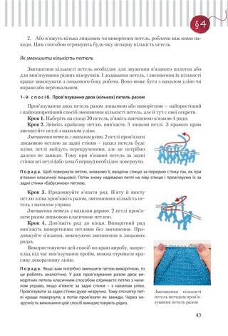 43
§ 4
2. Або в’яжуть кілька лицьових чи виворітних петель, роблячи між ними на-
киди. Цим способом отримують будь-яку непарну кількість петель.
Як зменшити кількість петель
Зменшення кількості петель необхідне для звуження в’язаного полотна або
для вив’язування різних візерунків. І додавання петель, і зменшення їх кількості
краще виконувати з лицьового боку роботи. Воно може бути з нахилом уліво чи
вправо або вертикальним.
1- й с п о с і б. Пров’язування двох (кількох) петель разом
Пров’язування двох петель разом лицьовою або виворітною – найпростіший
і найпоширеніший спосіб зменшення кількості петель, але й тут є свої секрети.
Крок 1. Наберіть на спиці 30 петель, в’яжіть панчішною в’язкою 4 ряди.
Крок 2. Зніміть крайкову петлю, вив’яжіть 3 лицьові петлі. З правого краю
зменшуйте петлі з нахилом уліво.
Зменшення петель з нахилом уліво. 2 петлі пров’язати
лицьовою петлею за задні стінки – нахил петель буде
вліво, петлі вийдуть перекрученими, але це потрібно
далеко не завжди. Тому при в’язанні петель за задні
стінки всі петлі (або хоча б першу) необхідно повернути.
П о р а д а. Щоб повернути петлю, знімаємо її, вводячи спицю за передню стінку так, як при
в’язанні класичної лицьової. Потім знову надіваємо петлі на ліву спицю і пров’язуємо їх за
задні стінки «бабусиною» петлею.
Крок 3. Продовжуйте в’язати ряд. П’яту й шосту
петлю зліва пров’яжіть разом, зменшивши кількість пе-
тель з нахилом управо.
Зменшення петель з нахилом управо. 2 петлі пров’я-
зати разом лицьовою класичною петлею.
Крок 4. Дов’яжіть ряд до кінця. Виворітний ряд
вив’яжіть виворітними петлями без зменшення. Про-
довжуйте в’язання, виконуючи зменшення в лицьових
рядах.
Використовуючи цей спосіб по краю виробу, напри-
клад під час вив’язування пройм, можна отримати кра-
сиву декоративну лінію.
П о р а д а. Якщо вам потрібно зменшити петлю виворітною, то
це роблять аналогічно. У разі пров’язування разом двох ви-
ворітних петель класичним способом отримаєте петлю з нахи-
лом управо, якщо в’яжете за задні стінки – з нахилом уліво.
Пров’язувати за задні стінки дуже незручно. Тому спочатку пет-
лі краще повернути, а потім пров’язати як завжди. Через не-
зручність виконання цей спосіб використовують рідко.
Зменшення кількості
петель методом пров’я-
зування петель разом
 