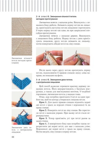 44
2 - й с п о с і б. Зменшення кількості петель
методом протягування
Зменшення петель з нахилом уліво. Виконують з ли-
цьового боку роботи. Знімають першу петлю як лицьо-
ву, пров’язують наступну петлю лицьовою і протягують
її через першу петлю так само, як при закріпленні спо-
собом протягування.
Зменшення петель з нахилом управо. Виконують
з лицьового боку роботи. Першу петлю з двох пров’я-
зують лицьовою, другу петлю знімають як лицьову,
потім повертають обидві петлі на ліву спицю.
Зменшення кількості
петель методом протя-
гування
Після цього через другу петлю протягують першу
петлю, підхоплюючи її правою спицею знизу зліва на-
право, як показано на фото.
3 - й с п о с і б. Зменшення двох петель
з центральною лицьовою
Цей спосіб дозволяє отримати красиву доріжку ли-
цьових петель. Його використовують у багатьох візе-
рунках, а також для вив’язування виточок, V-подібної
горловини, зменшення петель у шапках тощо.
Отже, нам потрібно пров’язати 3 петлі за один при-
йом так, щоб по центру утворилася лицьова петля.
Крок 1. Для цього правою спицею підхопіть перші
дві петлі з трьох за передні стінки і перекиньте їх на
праву спицю.
Крок 2. Поверніть петлі на ліву спицю. Ви схрести-
ли петлі з нахилом управо. При цьому петлі стали пе-
ревернутими.
Крок 3. Тепер пров’яжіть усі три петлі разом за
задні стінки.
Крок 4. З виворітного боку вам потрібно також пе-
рехрестити дві перші петлі, але вже з нахилом уліво.
Перекиньте дві перші петлі з трьох на праву спицю.
Потім введіть ліву спицю в першу петлю.
Зменшення двох пе-
тель з центральною
лицьовою
 