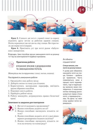 45
§ 4
Крок 5. Скиньте дві петлі з правої спиці та одразу
підхопіть другу петлю за роботою правою спицею.
Потім перекиньте цю петлю на ліву спицю. Ви схрести-
ли дві перші петлі вправо.
Крок 6. Пров’яжіть усі три петлі разом «бабуси-
ною» виворітною.
П о р а д а. Цим способом зручно зменшувати петлі на резинці
1x1 під час вив’язування V-подібної горловини.
Практична робота
В’ЯЗАННЯ ЗРАЗКІВ З ДОДАВАННЯМ
ТА ЗМЕНШЕННЯМ ПЕТЕЛЬ
Матеріали та інструменти: спиці, нитки, ножиці.
Послідовність виконання роботи
1. Організуйте своє робоче місце.
2. Доберіть нитки та спиці для в’язання.
3. Користуючись матеріалами параграфа, вив’яжіть
зразок обраним способом.
4. Перевірте якість роботи.
5. Приберіть робоче місце.
6. Роботу виконуйте, дотримуючись правил безпечної
праці.
Запитання та завдання для повторення
1. Які петлі називають пружковими?
2. Якими способами додають петлі?
3. Якими способами зменшують кількість пе-
тель?
4. Якими способами додають петлі у разі рівно-
мірного розширення в’язаного полотна?
5. Якими способами зменшують кількість пе-
тель на початку та в кінці ряду?
Як підняти
спущені петлі
Спиця випала, але
петлі не розпустилися
У цьому разі обережно
нанизуйте петлі на спи-
цю. Головне – зробити
це правильно. Часто
помиляються, коли в
процесі петлі перевер-
тають, тоді в подальшо-
му малюнок може спо-
творитися. У класичних
петлях попереду розта-
шовується права стінка
петлі, у перевернутих –
ліва. На фото: на лівій
спиці крайня петля пе-
ревернута.
 