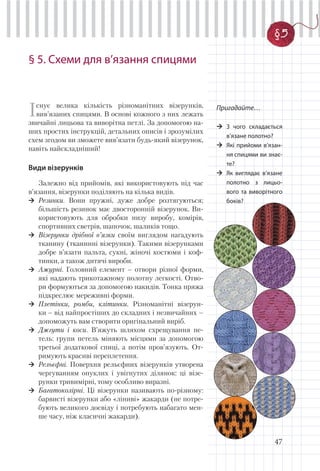 47
§ 5. Схеми для в’язання спицями
Існує велика кількість різноманітних візерунків,
вив’язаних спицями. В основі кожного з них лежать
звичайні лицьова та виворітна петлі. За допомогою на-
ших простих інструкцій, детальних описів і зрозумілих
схем згодом ви зможете вив’язати будь-який візерунок,
навіть найскладніший!
Види візерунків
Залежно від прийомів, які використовують під час
в’язання, візерунки поділяють на кілька видів.
Резинки. Вони пружні, дуже добре розтягуються;
більшість резинок має двосторонній візерунок. Ви-
користовують для обробки низу виробу, комірів,
спортивних светрів, шапочок, шаликів тощо.
Візерунки дрібної в’язки своїм виглядом нагадують
тканину (тканинні візерунки). Такими візерунками
добре в’язати пальта, сукні, жіночі костюми і коф-
тинки, а також дитячі вироби.
Ажурні. Головний елемент – отвори різної форми,
які надають трикотажному полотну легкості. Отво-
ри формуються за допомогою накидів. Тонка пряжа
підкреслює мереживні форми.
Плетінки, ромби, клітинки. Різноманітні візерун-
ки – від найпростіших до складних і незвичайних –
допоможуть вам створити оригінальний виріб.
Джгути і коси. В’яжуть шляхом схрещування пе-
тель: групи петель міняють місцями за допомогою
третьої додаткової спиці, а потім пров’язують. От-
римують красиві переплетення.
Рельєфні. Поверхня рельєфних візерунків утворена
чергуванням опуклих і увігнутих ділянок: ці візе-
рунки тривимірні, тому особливо виразні.
Багатоколірні. Ці візерунки називають по-різному:
барвисті візерунки або «ліниві» жакарди (не потре-
бують великого досвіду і потребують набагато мен-
ше часу, ніж класичні жакарди).
Пригадайте…
З чого складається
в’язане полотно?
Які прийоми в’язан-
ня спицями ви знає-
те?
Як виглядає в’язане
полотно з лицьо-
вого та виворітного
боків?
§5
 