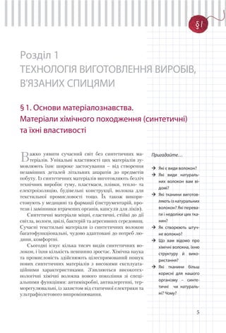 5
§ 1
Пригадайте…
Які є види волокон?
Які види натураль-
них волокон вам ві-
домі?
Які тканини виготов-
ляють із натуральних
волокон? Які перева-
ги і недоліки цих тка-
нин?
Як створюють штуч-
не волокно?
Що вам відомо про
хімічні волокна, їхню
структуру й вико-
ристання?
Які тканини більш
корисні для нашого
організму – синте-
тичні чи натураль-
ні? Чому?
§1
Розділ 1
ТЕХНОЛОГІЯ ВИГОТОВЛЕННЯ ВИРОБІВ,
В’ЯЗАНИХ СПИЦЯМИ
§1. Основи матеріалознавства.
Матеріали хімічного походження (синтетичні)
та їхні властивості
Важко уявити сучасний світ без синтетичних ма-
теріалів. Унікальні властивості цих матеріалів зу-
мовлюють їхнє широке застосування – від створення
незамінних деталей літальних апаратів до предметів
побуту. Із синтетичних матеріалів виготовляють безліч
технічних виробів: гуму, пластмаси, плівки, тепло- та
електроізоляцію, будівельні конструкції, волокна для
текстильної промисловості тощо. Їх також викори-
стовують у медицині та фармації (інструментарій, про-
тези і замінники втрачених органів, капсули для ліків).
Синтетичні матеріали міцні, еластичні, стійкі до дії
світла, вологи, цвілі, бактерій та агресивних середовищ.
Сучасні текстильні матеріали із синтетичних волокон
багатофункціональні, чудово адаптовані до потреб лю-
дини, комфортні.
Сьогодні існує кілька тисяч видів синтетичних во-
локон, і їхня кількість невпинно зростає. Хімічна наука
та промисловість здійснюють цілеспрямований пошук
нових синтетичних матеріалів з високими експлуата-
ційними характеристиками. З’являються високотех-
нологічні хімічні волокна нового покоління зі спеці-
альними функціями: антимікробні, антиалергенні, тер-
морегулювальні, із захистом від статичної електрики та
ультрафіолетового випромінювання.
 