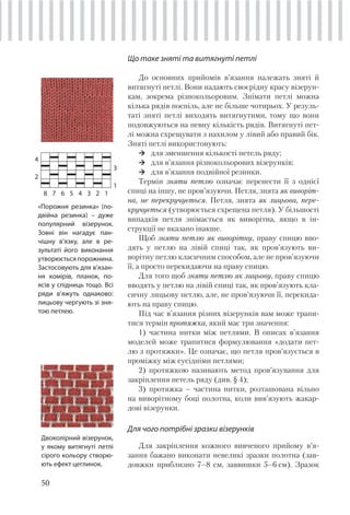 50
Що таке зняті та витягнуті петлі
До основних прийомів в’язання належать зняті й
витягнуті петлі. Вони надають своєрідну красу візерун-
кам, зокрема різнокольоровим. Знімати петлі можна
кілька рядів поспіль, але не більше чотирьох. У резуль-
таті зняті петлі виходять витягнутими, тому що вони
подовжуються на певну кількість рядів. Витягнуті пет-
лі можна схрещувати з нахилом у лівий або правий бік.
Зняті петлі використовують:
для зменшення кількості петель ряду;
для в’язання різнокольорових візерунків;
для в’язання подвійної резинки.
Термін зняти петлю означає перенести її з однієї
спиці на іншу, не пров’язуючи. Петля, знята як виворіт-
на, не перекручується. Петля, знята як лицьова, пере-
кручується (утворюється схрещена петля). У більшості
випадків петля знімається як виворітна, якщо в ін-
струкції не вказано інакше.
Щоб зняти петлю як виворітну, праву спицю вво-
дять у петлю на лівій спиці так, як пров’язують ви-
ворітну петлю класичним способом, але не пров’язуючи
її, а просто перекидаючи на праву спицю.
Для того щоб зняти петлю як лицьову, праву спицю
вводять у петлю на лівій спиці так, як пров’язують кла-
сичну лицьову петлю, але, не пров’язуючи її, перекида-
ють на праву спицю.
Під час в’язання різних візерунків вам може трапи-
тися термін протяжка, який має три значення:
1) частина нитки між петлями. В описах в’язання
моделей може трапитися формулювання «додати пет-
лю з протяжки». Це означає, що петля пров’язується в
проміжку між сусідніми петлями;
2) протяжкою називають метод пров’язування для
закріплення петель ряду (див. § 4);
3) протяжка – частина нитки, розташована вільно
на виворітному боці полотна, коли вив’язують жакар-
дові візерунки.
Для чого потрібні зразки візерунків
Для закріплення кожного вивченого прийому в’я-
зання бажано виконати невеликі зразки полотна (зав-
довжки приблизно 7–8 см, заввишки 5–6 см). Зразок
4
3
2
1
8 7 6 5 4 3 2 1
«Порожня резинка» (по-
двійна резинка) – дуже
популярний візерунок.
Зовні він нагадує пан-
чішну в’язку, але в ре-
зультаті його виконання
утворюється порожнина.
Застосовують для в’язан-
ня комірів, планок, по-
ясів у спідниць тощо. Всі
ряди в’яжуть однаково:
лицьову чергують зі зня-
тою петлею.
Двоколірний візерунок,
у якому витягнуті петлі
сірого кольору створю-
ють ефект цеглинок.
 