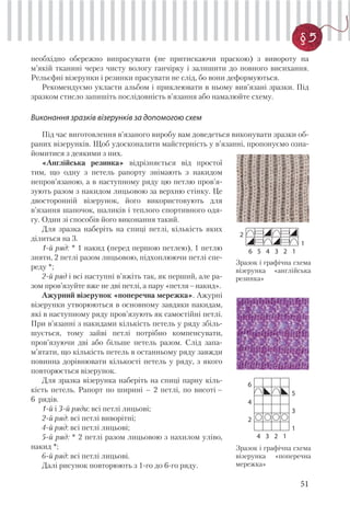 51
§ 5
необхідно обережно випрасувати (не притискаючи праскою) з вивороту на
м’якій тканині через чисту вологу ганчірку і залишити до повного висихання.
Рельєфні візерунки і резинки прасувати не слід, бо вони деформуються.
Рекомендуємо укласти альбом і приклеювати в ньому вив’язані зразки. Під
зразком стисло запишіть послідовність в’язання або намалюйте схему.
Виконання зразків візерунків за допомогою схем
Під час виготовлення в’язаного виробу вам доведеться виконувати зразки об-
раних візерунків. Щоб удосконалити майстерність у в’язанні, пропонуємо озна-
йомитися з деякими з них.
2
1
6 5 4 3 2 1
«Англійська резинка» відрізняється від простої
тим, що одну з петель рапорту знімають з накидом
непров’язаною, а в наступному ряду цю петлю пров’я-
зують разом з накидом лицьовою за верхню стінку. Це
двосторонній візерунок, його використовують для
в’язання шапочок, шаликів і теплого спортивного одя-
гу. Один зі способів його виконання такий.
Для зразка наберіть на спиці петлі, кількість яких
ділиться на 3.
1-й ряд: * 1 накид (перед першою петлею), 1 петлю
зняти, 2 петлі разом лицьовою, підхоплюючи петлі спе-
реду *;
2-й ряд і всі наступні в’яжіть так, як перший, але ра-
зом пров’язуйте вже не дві петлі, а пару «петля–накид».
Ажурний візерунок «поперечна мережка». Ажурні
візерунки утворюються в основному завдяки накидам,
які в наступному ряду пров’язують як самостійні петлі.
При в’язанні з накидами кількість петель у ряду збіль-
шується, тому зайві петлі потрібно компенсувати,
пров’язуючи дві або більше петель разом. Слід запа-
м’ятати, що кількість петель в останньому ряду завжди
повинна дорівнювати кількості петель у ряду, з якого
повторюється візерунок.
Для зразка візерунка наберіть на спиці парну кіль-
кість петель. Рапорт по ширині – 2 петлі, по висоті –
6 рядів.
1-й і 3-й ряди: всі петлі лицьові;
2-й ряд: всі петлі виворітні;
4-й ряд: всі петлі лицьові;
5-й ряд: * 2 петлі разом лицьовою з нахилом уліво,
накид *;
6-й ряд: всі петлі лицьові.
Далі рисунок повторюють з 1-го до 6-го ряду.
Зразок і графічна схема
візерунка «англійська
резинка»
6
5
4
3
2
1
4 3 2 1
Зразок і графічна схема
візерунка «поперечна
мережка»
 