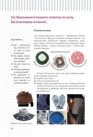 54
§6. Виконання в’язаного полотна по колу.
Багатоколірне в’язання
В’язання по колу
В’язання кругового полотна – найдавніша техніка
плетіння. Кругове в’язання використовують для
виготовлення трубчастих виробів: шкарпеток, рука-
виць, панчіх. Для цього потрібні п’ять коротких спиць.
Великі вироби – светри, спідниці, сукні – в’яжуть кру-
говими спицями.
Пригадайте…
Яке призначення
має комплект із п’я-
ти спиць та спиць
із волосінню?
Яку форму можуть
мати вироби, вив’я-
зані спицями?
Які речі в’яжуть по
колу?
Як можна прикраси-
ти в’язаний виріб?
Які орнаменти ха-
рактерні для дитя-
чого, жіночого та
чоловічого одягу?
Вироби, вив’язані по колу
ВИДИ В’ЯЗАННЯ ПО КОЛУ
Відцент
ра панчішними сп
ицями
Трубо
ю
панчішними спи
цями
Трубо
ю
спицями на вол
осіні
Техніка в’язання по колу має деякі переваги порів-
няно з прямим в’язанням:
виріб не має швів;
відсутні пружкові петлі;
виріб завжди розгорнутий до вас лицьовим боком,
а робоча нитка під час виконання панчішної в’язки
знаходиться за роботою, що дуже зручно для в’язан-
ня орнаментів.
 