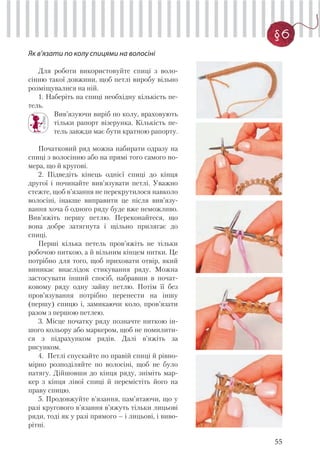 55
§6
Як в’язати по колу спицями на волосіні
Для роботи використовуйте спиці з воло-
сінню такої довжини, щоб петлі виробу вільно
розміщувалися на ній.
1. Наберіть на спиці необхідну кількість пе-
тель.
Вив’язуючи виріб по колу, враховують
тільки рапорт візерунка. Кількість пе-
тель завжди має бути кратною рапорту.
Початковий ряд можна набирати одразу на
спиці з волосінню або на прямі того самого но-
мера, що й кругові.
2. Підведіть кінець однієї спиці до кінця
другої і починайте вив’язувати петлі. Уважно
стежте, щоб в’язання не перекрутилося навколо
волосіні, інакше виправити це після вив’язу-
вання хоча б одного ряду буде вже неможливо.
Вив’яжіть першу петлю. Переконайтеся, що
вона добре затягнута і щільно прилягає до
спиці.
Перші кілька петель пров’яжіть не тільки
робочою ниткою, а й вільним кінцем нитки. Це
потрібно для того, щоб приховати отвір, який
виникає внаслідок стикування ряду. Можна
застосувати інший спосіб, набравши в почат-
ковому ряду одну зайву петлю. Потім її без
пров’язування потрібно перенести на іншу
(першу) спицю і, замикаючи коло, пров’язати
разом з першою петлею.
3. Місце початку ряду позначте ниткою ін-
шого кольору або маркером, щоб не помилити-
ся з підрахунком рядів. Далі в’яжіть за
рисунком.
4. Петлі спускайте по правій спиці й рівно-
мірно розподіляйте по волосіні, щоб не було
натягу. Дійшовши до кінця ряду, зніміть мар-
кер з кінця лівої спиці й перемістіть його на
праву спицю.
5. Продовжуйте в’язання, пам’ятаючи, що у
разі кругового в’язання в’яжуть тільки лицьові
ряди, тоді як у разі прямого – і лицьові, і виво-
рітні.
 