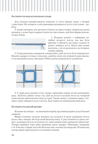 56
Як в’язати по колу на панчішних спицях
Для в’язання використовують комплект із п’яти прямих спиць з вістрям
з двох боків. На чотирьох із них рівномірно розміщують петлі, п’ята спиця – ро-
боча.
У деяких випадках для зручності в’яжуть на трьох спицях, наприклад пальці
рукавиці, а денце берета краще в’язати на семи спицях, щоб його форма виходи-
ла круглішою.
1. В’язання почніть з набирання по-
трібної кількості петель, яка має бути
кратною 4. Візьміть дві спиці, складіть їх
разом і наберіть петлі. Потім одну спицю
витягніть, а петлі розподіліть на чотирьох
спицях порівну.
2. Спиці розкладіть квадратом, контролюйте, щоб петлі не були перекручені.
Візьміть квадрат зі спиць у ліву руку, а робочу нитку від четвертої спиці накинь-
те на вказівний палець лівої руки. Робоча нитка повинна бути за роботою.
3. У праву руку візьміть п’яту спицю і пров’яжіть першу петлю початкового
ряду. Затягніть робочу нитку так, щоб ця петля й остання петля на четвертій
спиці щільно притискалися одна до одної. Таким чином, з’єднавши першу і чет-
верту спиці, отримаєте коло з петель. Далі в’яжіть по зовнішньому боці кола.
Як в’язати по колу від центра
В’язання від центра – це виконання виробу круговими рядами дедалі більшої
довжини.
Форма в’язаного полотна залежить від кількості й місця додавання петель
(коло, овал, квадрат або будь-який багатокутник). У разі в’язання на трьох спи-
цях і додавання петель на початку й у кінці кожної спиці отримуємо трикутник.
Чотири прибавки через рівні проміжки дають квадрат. Рівномірне додавання
в 6–8 місцях створює коло або багатокутник залежно від візерунка. В’язання від
центра краще практикувати за готовими схемами.
 