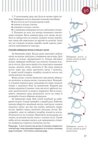 57
§6
1. У початковому ряду має бути не менше трьох пе-
тель. Набирання петель можливе кількома способами:
всіх петель на 2 складені разом спиці;
гачком із кільця з нитки;
спицями із кільця з нитки;
із ланцюжка повітряних петель, вив’язаних гачком.
2. В’язання по колу від центра починають панчіш-
ними спицями. Коли довжина ряду стає такою, що ро-
бота не вміщується на спицях, додають кілька панчіш-
них спиць або переходять на кругові на волосіні. Іноді
під час в’язання великих виробів такий перехід дово-
диться здійснювати не один раз.
Способи набирання петель із кільця з нитки
За допомогою гачка. Кілька разів намотайте робочу
нитку на палець лівої руки, утворюючи два кільця. Далі
зніміть ці кільця, притримуючи їх. Гачком обв’яжіть
кільце, набравши необхідну для початку в’язання кіль-
кість петель. Для цього пропустіть гачок крізь отримані
кільця, захопіть нитку, витягніть її. На гачку виникла
петля, через яку знову протягніть нитку і затягніть.
У такий спосіб утворіть потрібну кількість петель, які
потім начепіть на спицю.
Якщо кільце з нитки виявилося завеликим, обереж-
но потягніть за кінець нитки, стягуючи його. Починай-
те в’язання першого ряду лицьовими петлями, вводячи
спицю з лицьового боку на виворітний. Перший ряд
в’яжіть акуратно й уважно, тому що петлі, зроблені гач-
ком, малоеластичні та можуть порватися. Після почат-
кового лицьового ряду розподіліть петлі на спиці й
починайте в’язати обраним візерунком.
За допомогою спиці. Цей спосіб подібний до наби-
рання гачком. Спицю тримайте у правій руці. Робочою
ниткою обкрутіть вказівний палець лівої руки, спицею
підхопіть нитку, що йде від клубка, витягніть першу
петлю. Зробіть накид, витягніть наступну петлю. По-
вторюйте, доки не наберете потрібну кількість петель.
Розподіліть їх на 4 спицях. Пров’яжіть кілька рядів, по-
тягніть за вільний кінець нитки і стягніть петлі. Такий
набір петель використовують для мереживного в’язан-
ня, наприклад, серветок, скатертин, хусток.
П о р а д а. У разі в’язання від центра 6 клинами утворюється
плоский круг, якщо рівномірно додавати по 6 петель у кожному
ряду, 8 клинами – по 8 петель у кожному ряду.
Набирання петель із
кільця з нитки за допо-
могою гачка
Набирання петель із
кільця з нитки за допо-
могою спиці
 