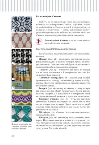 58
Багатоколірне в’язання
Мабуть, ви не раз звертали увагу на різнокольорові
малюнки, які прикрашають светри, кофтинки, шапки
та інші в’язані речі. Горизонтальні й вертикальні смуги,
клітинки і трикутники – навіть найпростіші геомет-
ричні візерунки стають набагато цікавішими, якщо для
в’язання використовують пряжу різних кольорів.
Багатоколірне в’язання – це в’язання пряжею
двох або більше кольорів.
Які є техніки багатоколірного в’язання
Багатоколірне в’язання розрізняють за способом ви-
конання.
Жакард (рис. а) – виконують панчішною в’язкою
(лицьовою гладдю) зі зміною кольорів пряжі, що утво-
рює орнамент. Зміна кольорів відбувається на виворіт-
ному боці виробу за допомогою протяжок.
«Бохус» (рис. б) – виконують так само, як жакард,
але не лише лицьовими, а й виворітними петлями (по
лицьовому боці виробу).
«Лінивий» жакард (рис. в) – кожний ряд в’яжуть
пряжею одного кольору, зміна кольору в ряду не відбу-
вається. Візерунок утворюється, як правило, за рахунок
витягнутих петель.
Інтарсія (рис. г) – кожну кольорову ділянку в’яжуть
від іншого клубка. Виріб складається з блоків різного
кольору і форми. І з лицьового, і з виворітного боків
виходить однаковий малюнок, а протяжок ниток немає.
Ілюзорне в’язання (рис. д) – будь-яку картинку
ілюзорного в’язання виконують не менше ніж із двох
ниток контрастних кольорів. Якщо дивитися на виріб
з різних боків, можна побачити або тільки смуги, або
різноманітні малюнки.
Місоні (рис. е) – в’язання складних кольорових зиг-
загоподібних ліній.
Ентерлак (рис. є) – цю техніку часто називають «печ-
ворк». Полотно складається з ніби переплетених стрі-
чок. Візерунок виконують єдиним полотном, невеликі
смужки в’яжуть послідовно рядами, спрямовуючи спо-
чатку в один бік, потім в інший.
Зразки візерунків, ви-
конаних різними спо-
собами в’язання
а
б
в
г
д
є
е
 