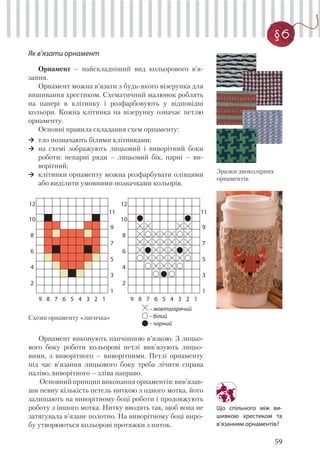 59
§6
Як в’язати орнамент
Орнамент – найскладніший вид кольорового в’я-
зання.
Орнамент можна в’язати з будь-якого візерунка для
вишивання хрестиком. Схематичний малюнок роблять
на папері в клітинку і розфарбовують у відповідні
кольори. Кожна клітинка на візерунку означає петлю
орнаменту.
Основні правила складання схем орнаменту:
тло позначають білими клітинками;
на схемі зображують лицьовий і виворітний боки
роботи: непарні ряди – лицьовий бік, парні – ви-
ворітний;
клітинки орнаменту можна розфарбувати олівцями
або виділити умовними позначками кольорів.
Зразки двоколірних
орнаментів
12
11
10
9
8
7
6
5
4
3
2
1
9 8 7 6 5 4 3 2 1
12
11
10
9
8
7
6
5
4
3
2
1
9 8 7 6 5 4 3 2 1
– жовтогарячий
– білий
– чорний
Орнамент виконують панчішною в’язкою. З лицьо-
вого боку роботи кольорові петлі вив’язують лицьо-
вими, з виворітного – виворітними. Петлі орнаменту
під час в’язання лицьового боку треба лічити справа
наліво, виворітного – зліва направо.
Основнийпринципвиконанняорнаментів:вив’язав-
ши певну кількість петель ниткою з одного мотка, його
залишають на виворітному боці роботи і продовжують
роботу з іншого мотка. Нитку вводять так, щоб вона не
затягувала в’язане полотно. На виворітному боці виро-
бу утворюються кольорові протяжки з ниток.
Схеми орнаменту «лисичка»
Що спільного між ви-
шивкою хрестиком та
в’язанням орнаментів?
 