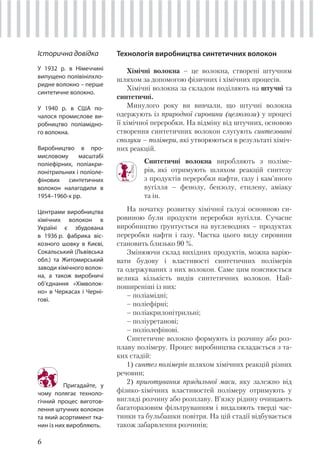 6
Технологія виробництва синтетичних волокон
Хімічні волокна – це волокна, створені штучним
шляхом за допомогою фізичних і хімічних процесів.
Хімічні волокна за складом поділяють на штучні та
синтетичні.
Минулого року ви вивчали, що штучні волокна
одержують із природної сировини (целюлози) у процесі
її хімічної переробки. На відміну від штучних, основою
створення синтетичних волокон слугують синтезовані
сполуки – полімери, які утворюються в результаті хіміч-
них реакцій.
Синтетичні волокна виробляють з поліме-
рів, які отримують шляхом реакцій синтезу
з продуктів переробки нафти, газу і кам’яного
вугілля – фенолу, бензолу, етилену, аміаку
та ін.
На початку розвитку хімічної галузі основною си-
ровиною були продукти переробки вугілля. Сучасне
виробництво ґрунтується на вуглеводнях – продуктах
переробки нафти і газу. Частка цього виду сировини
становить близько 90 %.
Змінюючи склад вихідних продуктів, можна варію-
вати будову і властивості синтетичних полімерів
та одержуваних з них волокон. Саме цим пояснюється
велика кількість видів синтетичних волокон. Най-
поширеніші із них:
– поліамідні;
– поліефірні;
– поліакрилонітрильні;
– поліуретанові;
– поліолефінові.
Синтетичне волокно формують із розчину або роз-
плаву полімеру. Процес виробництва складається з та-
ких стадій:
1) синтез полімерів шляхом хімічних реакцій різних
речовин;
2) приготування прядильної маси, яку залежно від
фізико-хімічних властивостей полімеру отримують у
вигляді розчину або розплаву. В’язку рідину очищають
багаторазовим фільтруванням і видаляють тверді час-
тинки та бульбашки повітря. На цій стадії відбувається
також забарвлення розчинів;
Пригадайте, у
чому полягає техноло-
гічний процес виготов-
лення штучних волокон
та який асортимент тка-
нин із них виробляють.
Історична довідка
У 1932 р. в Німеччині
випущено полівінілхло-
ридне волокно – перше
синтетичне волокно.
У 1940 р. в США по-
чалося промислове ви-
робництво поліамідно-
го волокна.
Виробництво в про-
мисловому масштабі
поліефірних, поліакри-
лонітрильних і поліоле-
фінових синтетичних
волокон налагодили в
1954–1960-х рр.
Центрами виробництва
хімічних волокон в
Україні є збудована
в 1936 р. фабрика віс-
козного шовку в Києві,
Сокальський (Львівська
обл.) та Житомирський
заводи хімічного волок-
на, а також виробничі
об’єднання «Хімволок-
но» в Черкасах і Черні-
гові.
 
