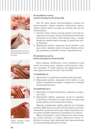 60
Як приєднати нитку
іншого кольору на початку ряду
Хоч би яким видом багатоколірного в’язання ви
користувалися, завжди виникає необхідність приєд-
нувати пряжу іншого кольору на початку або під час
в’язання ряду.
1. Захопіть нитку нового кольору разом із ниткою по-
переднього кольору і двома нитками разом вив’яжіть
пружкову петлю ряду, який передує ряду, у якому
вводиться пряжа нового кольору (у цьому разі нит-
ка бордова).
2. Переверніть роботу, пружкову петлю зніміть і далі
ряд в’яжіть пряжею нового кольору. Кінець нитки,
що залишився, заховайте гачком у пружкові петлі.
Як змінювати нитки
різних кольорів на початку ряду
Іноді виникає необхідність часто змінювати колір
нитки на початку ряду, зокрема у разі в’язання «ліни-
вих» жакардів. У цьому випадку для оформлення біч-
ного краю полотна застосуйте такі способи.
1-й спосіб (рис. а)
1. Пружкові петлі пров’яжіть пряжею обох кольорів.
2. Переверніть роботу, пружкові петлі зніміть, а ряд
в’яжіть потрібним кольором. Утворюється охайний
бічний край полотна.
2-й спосіб (рис. б, в)
1. Пров’яжіть останню петлю ряду лицьовою за перед-
ню стінку.
2. Переверніть роботу, пружкову петлю не знімайте,
а пров’яжіть лицьовою, але вже іншого кольору, при
цьому робоча нитка повинна йти зверху.
Красива декоративна крайка доречна для в’язання
шаликів. Щоб натяг полотна по бічних краях деталі був
однаковий, на іншому кінці ряду першу пружкову пет-
лю також потрібно пров’язати лицьовою, а не знімати.
Якщо між рядами, у яких відбувається зміна кольо-
ру, велика відстань, то краще протягнути нитку не-
робочого кольору через протяжки між передостанньою
та останньою (пружковою) петлями.
Зміна кольору пряжі
на початку ряду
Приєднання нитки ін-
шого кольору на почат-
ку ряду
в
б
а
 