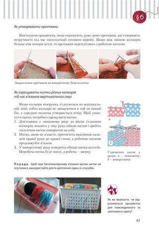 61
§6
Як утворювати протяжки
Вив’язуючи орнаменти, іноді отримують дуже довгі протяжки, які створюють
незручності під час експлуатації готового виробу. Якщо між зміною кольорів
більше ніж чотири петлі, то протяжки переплітають з робочою ниткою.
Закріплення протяжок на виворітному боці полотна
Як схрещувати нитки різних кольорів
під час в’язання вертикальних смуг
Якщо кольори візерунка з’єднуються по вертикаль-
ній лінії, тобто кольори не зміщуються в той чи інший
бік, у середині полотна утворюється отвір. Щоб уник-
нути цього, потрібно схрещувати нитки:
1. Дов’язавши у лицьовому ряду до місця з’єднання
кольорів, візьміть у ліву руку обидві нитки і зробіть
зчеплення ниток поворотом на себе.
2. Нитку, якою не в’яжете, притисніть вказівним паль-
цем правої руки до правої спиці, а робочою ниткою
продовжуйте в’язати.
3. У виворітному ряду поверніть обидві нитки від себе.
Неробоча нитка буде знизу, а робоча – зверху.
П о р а д а. Щоб при багатоколірному в’язанні мотки ниток не
плуталися, використайте для їх кріплення один зі способів.
Схрещення ниток у
рядах: а – лицьовому;
б – виворітному
Як ви вважаєте, чи від-
різняються орнаменти
для повсякденного та
святкового одягу?
б
а
 