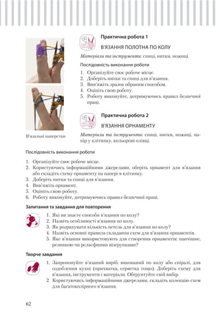 62
Практична робота 1
В’ЯЗАННЯ ПОЛОТНА ПО КОЛУ
Матеріали та інструменти: спиці, нитки, ножиці.
Послідовність виконання роботи
1. Організуйте своє робоче місце.
2. Доберіть нитки та спиці для в’язання.
3. Вив’яжіть зразок обраним способом.
4. Оцініть свою роботу.
5. Роботу виконуйте, дотримуючись правил безпечної
праці.
Практична робота 2
В’ЯЗАННЯ ОРНАМЕНТУ
Матеріали та інструменти: спиці, нитки, ножиці, па-
пір у клітинку, кольорові олівці.
В’язальні наперстки
Послідовність виконання роботи
1. Організуйте своє робоче місце.
2. Користуючись інформаційними джерелами, оберіть орнамент для в’язання
або складіть схему орнаменту на папері в клітинку.
3. Доберіть нитки та спиці для в’язання.
4. Вив’яжіть орнамент.
5. Оцініть свою роботу.
6. Роботу виконуйте, дотримуючись правил безпечної праці.
Запитання та завдання для повторення
1. Які ви знаєте способи в’язання по колу?
2. Назвіть особливості в’язання по колу.
3. Як розрахувати кількість петель для в’язання по колу?
4. Назвіть основні правила складання схем для в’язання орнаментів.
5. Яке в’язання використовують для створення орнаментів: панчішне,
резинкою чи рельєфними візерунками?
Творче завдання
1. Запропонуйте в’язаний виріб, виконаний по колу або спіралі, для
оздоблення кухні (прихватка, серветка тощо). Доберіть схему для
в’язання, інструменти і матеріали. Обґрунтуйте свій вибір.
2. Користуючись інформаційними джерелами, складіть колекцію схем
для багатоколірного в’язання.
 