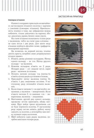 63
§6
ЗАСТОСУЙ НА ПРАКТИЦІ
Ілюзорне в’язання
Одним із яскравих прикладів незвичайно-
го застосування в’язаного полотна є картини
з ілюзіями (ілюзорне в’язання). Оригіналь-
ність техніки в тому, що зображення можна
побачити, тільки дивлячись на картину збо-
ку; дивлячись прямо, бачите лише смуги.
На схемі в’язання позначають тільки ряди
з малюнком, тобто на схемі одна клітинка –
це одна петля і два ряди. Для цього виду
в’язання підійдуть філейні схеми, трафарети,
монохромні картинки.
Ця незвична, на перший погляд, техніка
досить проста, потрібно лише дотримуватися
кількох правил.
1. В’яжіть двома різними кольорами. Нитка
одного кольору – це тло. Нитка другого
кольору – це малюнок.
2. Кожним кольором в’яжіть по 2 ряди.
Непарні ряди – усі лицьові петлі, парні
ряди – малюнок за схемою.
3. Почніть ниткою кольору тла (нитка 1),
в’яжіть кілька рядів хустковою в’язкою.
4. Приєднайте нитку малюнка (нитка 2),
в’яжіть 1 ряд лицьовими петлями. У на-
ступному ряду починайте в’язати малю-
нок.
5. Коли в’яжете ниткою 1, тло вив’язуйте ли-
цьовими, а малюнок – виворітними. Коли
в’яжете ниткою 2, то навпаки: тло – ви-
ворітними, малюнок – лицьовими.
6. Вив’язавши другий ряд одного кольору,
пружкову петлю пров’яжіть обома нит-
ками. Пруг вийде трохи щільнішим, але
не буде перекосів полотна. У наступному
ряду першу петлю зніміть, робочу нитку
заведіть за полотно, а непотрібну вам нит-
ку залиште перед полотном.
7. Щоб побачити один рядок малюнка, по-
трібно вив’язати чотири ряди.
 