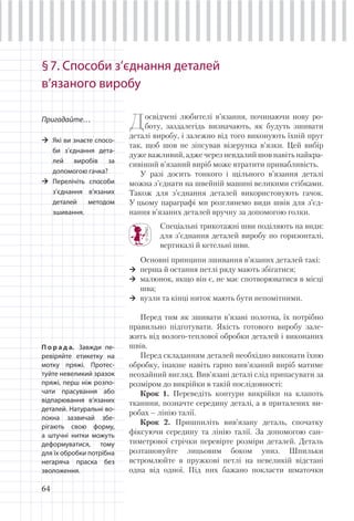 64
§7. Способи з’єднання деталей
в’язаного виробу
Пригадайте…
Які ви знаєте спосо-
би з’єднання дета-
лей виробів за
допомогою гачка?
Перелічіть способи
з’єднання в’язаних
деталей методом
зшивання.
Досвідчені любителі в’язання, починаючи нову ро-
боту, заздалегідь визначають, як будуть зшивати
деталі виробу, і залежно від того виконують їхній пруг
так, щоб шов не зіпсував візерунка в’язки. Цей вибір
дуже важливий, адже через невдалий шов навіть найкра-
сивіший в’язаний виріб може втратити привабливість.
У разі досить тонкого і щільного в’язання деталі
можна з’єднати на швейній машині великими стібками.
Також для з’єднання деталей використовують гачок.
У цьому параграфі ми розглянемо види швів для з’єд-
нання в’язаних деталей вручну за допомогою голки.
Спеціальні трикотажні шви поділяють на види:
для з’єднання деталей виробу по горизонталі,
вертикалі й кетельні шви.
Основні принципи зшивання в’язаних деталей такі:
перша й остання петлі ряду мають збігатися;
малюнок, якщо він є, не має спотворюватися в місці
шва;
вузли та кінці ниток мають бути непомітними.
Перед тим як зшивати в’язані полотна, їх потрібно
правильно підготувати. Якість готового виробу зале-
жить від волого-теплової обробки деталей і виконаних
швів.
Перед складанням деталей необхідно виконати їхню
обробку, інакше навіть гарно вив’язаний виріб матиме
неохайний вигляд. Вив’язані деталі слід припасувати за
розміром до викрійки в такій послідовності:
Крок 1. Переведіть контури викрійки на клапоть
тканини, позначте середину деталі, а в приталених ви-
робах – лінію талії.
Крок 2. Пришпиліть вив’язану деталь, спочатку
фіксуючи середину та лінію талії. За допомогою сан-
тиметрової стрічки перевірте розміри деталей. Деталь
розташовуйте лицьовим боком униз. Шпильки
встромлюйте в пружкові петлі на невеликій відстані
одна від одної. Під них бажано покласти шматочки
П о р а д а. Завжди пе-
ревіряйте етикетку на
мотку пряжі. Протес-
туйте невеликий зразок
пряжі, перш ніж розпо-
чати прасування або
відпарювання в’язаних
деталей. Натуральні во-
локна зазвичай збе-
рігають свою форму,
а штучні нитки можуть
деформуватися, тому
для їх обробки потрібна
негаряча праска без
зволоження.
 