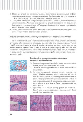 66
6. Якщо дві деталі, які ви зшиваєте, дещо різняться за довжиною, цей дефект
можна усунути легкою припосадкою у шов. Ця різниця не має перевищувати
1,5 см. Інакше одну з деталей доведеться вив’язати наново.
7. Такі деталі виробу, як комір-гольф або манжети із закотом, зшиваються особ-
ливим способом. Частину шва (до згину деталі) виконують по лицьовому
боку, решту – по виворітному. У результаті шва не буде видно, тому що він
опиниться всередині виробу.
8. Якщо у вас залишилася довга нитка після набирання початкового ряду, мо-
жете використати її для зшивання деталей.
Як виконати горизонтальний трикотажний шов по закріпленому краю
Шов застосовують для з’єднання двох закріплених країв деталей, виконаних
хустковою або панчішною в’язками, на яких він буде малопомітним. Такий
спосіб дозволяє отримати міцне й охайне з’єднання плечових швів, кокеток та
інших деталей. Бажано, щоб кількість петель останнього ряду обох деталей, що
зшивають, була однаковою. Рекомендуємо під час закріплення петель останньо-
го ряду виробу залишати довгу нитку, щоб за потреби використати її для зши-
вання деталей.
Послідовність виконання горизонтального шва
на полотні панчішної в’язки
1. Останній ряд деталей закріпіть класичним способом
з лицьового боку лицьовими петлями.
2. Складіть деталі пругами одна до одної лицьовим бо-
ком догори.
3. По черзі підхоплюйте голкою петлю то зверху, то
знизу. Щоб вертикальні доріжки петель збіглися і
шов був непомітним, важливо правильно підхопити
петлі. Якщо уявити петлі у вигляді стрілки (V), то у
разі з’єднання деталей, вив’язаних лицьовою глад-
дю, стрілки петель мають бути спрямованими до
пруга деталі.
4. Зробивши 2–3 стібки, нитку ретельно затягніть.
Такий шов красиво виглядає і на лицьовому боці
виробу, і на виворітному.
 