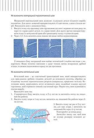 70
З лицьового боку матрацний шов майже непомітний і охайно виглядає з ви-
ворітного. Якщо полотно вив’язане з дуже тонких ниток візерунком дрібної
в’язки, то можна захоплювати одразу по дві протяжки.
Як виконати кетельний шов
Кетельний шов – це еластичний трикотажний шов, який використовують
для приєднання дрібних в’язаних деталей до основного полотна, обробки на
в’язаному полотні горизонтальних розрізів (наприклад, прорізних петель). Ке-
тельним швом закріплюють петлі останнього ряду подвійної планки круглої
горловини, щоб отримати тонкий еластичний пруг. Окрім того, ним підшивають
підгин виробу.
Виконуйте шов так:
1. З виворітного боку введіть голку в 2-гу петлю та витягніть нитку на лицьо-
вий бік роботи.
2. Введіть голку згори в 1-шу петлю, витягніть на лицьовий бік роботи через 3-
тю петлю.
3. Введіть голку ще раз в 2-гу пет-
лю, але вже згори, і витягніть на
лицьовий бік через 4-ту петлю.
Повторюйте до кінця ряду.
Затягуйте нитку так, щоб шов
не псував розмірів основної де-
талі.
Як виконати матрацний трикотажний шов
Матрацний вертикальний шов дозволяє з’єднувати деталі в’язаного виробу
непомітно. Для цього зазвичай використовують ті самі нитки, з яких в’язали ви-
ріб. Виконують шов з лицьового боку.
1. Введіть голку під протяжку між пружковою петлею і першою петлею ряду по
черзі то з краю однієї деталі, то з краю іншої. Для цього зручно використову-
вати голку із загнутим вістрям або трикотажну голку з тупим вістрям.
2. Через 1,5–2 см затягніть шов, інакше він може вийти нерівномірним.
 