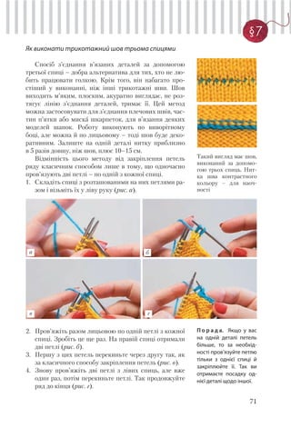 71
§7
Як виконати трикотажний шов трьома спицями
Спосіб з’єднання в’язаних деталей за допомогою
третьої спиці – добра альтернатива для тих, хто не лю-
бить працювати голкою. Крім того, він набагато про-
стіший у виконанні, ніж інші трикотажні шви. Шов
виходить м’яким, плоским, акуратно виглядає, не роз-
тягує лінію з’єднання деталей, тримає її. Цей метод
можна застосовувати для з’єднання плечових швів, час-
тин п’ятки або миска шкарпеток, для в’язання деяких
моделей шапок. Роботу виконують по виворітному
боці, але можна й по лицьовому – тоді шов буде деко-
ративним. Залиште на одній деталі нитку приблизно
в 5 разів довшу, ніж шов, плюс 10–15 см.
Відмінність цього методу від закріплення петель
ряду класичним способом лише в тому, що одночасно
пров’язують дві петлі – по одній з кожної спиці.
1. Складіть спиці з розташованими на них петлями ра-
зом і візьміть їх у ліву руку (рис. а).
Такий вигляд має шов,
виконаний за допомо-
гою трьох спиць. Нит-
ка шва контрастного
кольору – для наоч-
ності
2. Пров’яжіть разом лицьовою по одній петлі з кожної
спиці. Зробіть це ще раз. На правій спиці отримали
дві петлі (рис. б).
3. Першу з цих петель перекиньте через другу так, як
за класичного способу закріплення петель (рис. в).
4. Знову пров’яжіть дві петлі з лівих спиць, але вже
один раз, потім перекиньте петлі. Так продовжуйте
ряд до кінця (рис. г).
а б
в г
П о р а д а. Якщо у вас
на одній деталі петель
більше, то за необхід-
ності пров’язуйте петлю
тільки з однієї спиці й
закріплюйте її. Так ви
отримаєте посадку од-
нієї деталі щодо іншої.
 