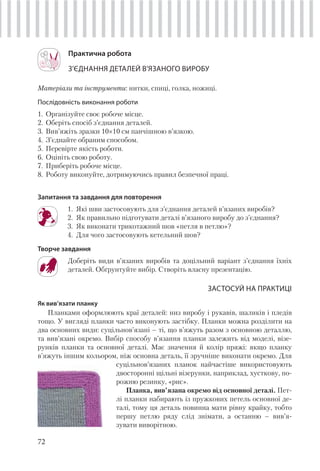 72
Практична робота
З’ЄДНАННЯ ДЕТАЛЕЙ В’ЯЗАНОГО ВИРОБУ
Матеріали та інструменти: нитки, спиці, голка, ножиці.
Послідовність виконання роботи
1. Організуйте своє робоче місце.
2. Оберіть спосіб з’єднання деталей.
3. Вив’яжіть зразки 10×10 см панчішною в’язкою.
4. З’єднайте обраним способом.
5. Перевірте якість роботи.
6. Оцініть свою роботу.
7. Приберіть робоче місце.
8. Роботу виконуйте, дотримуючись правил безпечної праці.
Запитання та завдання для повторення
1. Які шви застосовують для з’єднання деталей в’язаних виробів?
2. Як правильно підготувати деталі в’язаного виробу до з’єднання?
3. Як виконати трикотажний шов «петля в петлю»?
4. Для чого застосовують кетельний шов?
Творче завдання
Доберіть види в’язаних виробів та доцільний варіант з’єднання їхніх
деталей. Обґрунтуйте вибір. Створіть власну презентацію.
ЗАСТОСУЙ НА ПРАКТИЦІ
Як вив’язати планку
Планками оформлюють краї деталей: низ виробу і рукавів, шаликів і пледів
тощо. У вигляді планки часто виконують застібку. Планки можна розділити на
два основних види: суцільнов’язані – ті, що в’яжуть разом з основною деталлю,
та вив’язані окремо. Вибір способу в’язання планки залежить від моделі, візе-
рунків планки та основної деталі. Має значення й колір пряжі: якщо планку
в’яжуть іншим кольором, ніж основна деталь, її зручніше виконати окремо. Для
суцільнов’язаних планок найчастіше використовують
двосторонні щільні візерунки, наприклад, хусткову, по-
рожню резинку, «рис».
Планка, вив’язана окремо від основної деталі. Пет-
лі планки набирають із пружкових петель основної де-
талі, тому ця деталь повинна мати рівну крайку, тобто
першу петлю ряду слід знімати, а останню – вив’я-
зувати виворітною.
 