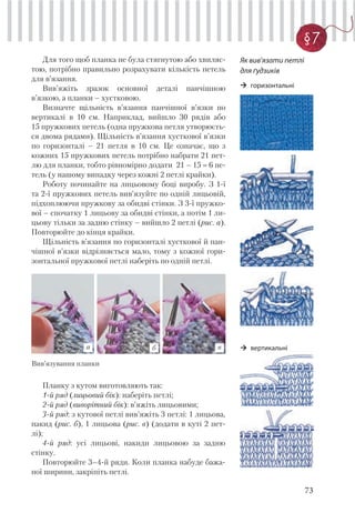 73
§7
Для того щоб планка не була cтягнутою або хвиляс-
тою, потрібно правильно розрахувати кількість петель
для в’язання.
Вив’яжіть зразок основної деталі панчішною
в’язкою, а планки – хустковою.
Визначте щільність в’язання панчішної в’язки по
вертикалі в 10 см. Наприклад, вийшло 30 рядів або
15 пружкових петель (одна пружкова петля утворюєть-
ся двома рядами). Щільність в’язання хусткової в’язки
по горизонталі – 21 петля в 10 см. Це означає, що з
кожних 15 пружкових петель потрібно набрати 21 пет-
лю для планки, тобто рівномірно додати 21 – 15 6 пе-
тель (у нашому випадку через кожні 2 петлі крайки).
Роботу починайте на лицьовому боці виробу. З 1-ї
та 2-ї пружкових петель вив’язуйте по одній лицьовій,
підхоплюючи пружкову за обидві стінки. З 3-ї пружко-
вої – спочатку 1 лицьову за обидві стінки, а потім 1 ли-
цьову тільки за задню стінку – вийшло 2 петлі (рис. а).
Повторюйте до кінця крайки.
Щільність в’язання по горизонталі хусткової й пан-
чішної в’язки відрізняється мало, тому з кожної гори-
зонтальної пружкової петлі наберіть по одній петлі.
Як вив’язати петлі
для ґудзиків
Планку з кутом виготовляють так:
1-й ряд (лицьовий бік): наберіть петлі;
2-й ряд (виворітний бік): в’яжіть лицьовими;
3-й ряд: з кутової петлі вив’яжіть 3 петлі: 1 лицьова,
накид (рис. б), 1 лицьова (рис. в) (додати в куті 2 пет-
лі);
4-й ряд: усі лицьові, накиди лицьовою за задню
стінку.
Повторюйте 3–4-й ряди. Коли планка набуде бажа-
ної ширини, закріпіть петлі.
а б в
Вив’язування планки
горизонтальні
вертикальні
 