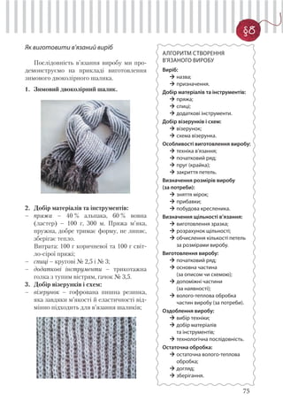 75
§8
АЛГОРИТМ СТВОРЕННЯ
В’ЯЗАНОГО ВИРОБУ
Виріб:
назва;
призначення.
Добір матеріалів та інструментів:
пряжа;
спиці;
додаткові інструменти.
Добір візерунків і схем:
візерунок;
схема візерунка.
Особливості виготовлення виробу:
техніка в’язання;
початковий ряд;
пруг (крайка);
закриття петель.
Визначення розмірів виробу
(за потреби):
зняття мірок;
прибавки;
побудова кресленика.
Визначення щільності в’язання:
виготовлення зразка;
розрахунок щільності;
обчислення кількості петель
за розмірами виробу.
Виготовлення виробу:
початковий ряд;
основна частина
(за описом чи схемою);
допоміжні частини
(за наявності);
волого-теплова обробка
частин виробу (за потреби).
Оздоблення виробу:
вибір техніки;
добір матеріалів
та інструментів;
технологічна послідовність.
Остаточна обробка:
остаточна волого-теплова
обробка;
догляд;
зберігання.
Як виготовити в’язаний виріб
Послідовність в’язання виробу ми про-
демонструємо на прикладі виготовлення
зимового двоколірного шалика.
1. Зимовий двоколірний шалик.
2. Добір матеріалів та інструментів:
– пряжа – 40 % альпака, 60 % вовна
(ластер) – 100 г, 300 м. Пряжа м’яка,
пружна, добре тримає форму, не линяє,
зберігає тепло.
Витрата: 100 г коричневої та 100 г світ-
ло-сірої пряжі;
– спиці – кругові № 2,5 і № 3;
– додаткові інструменти – трикотажна
голка з тупим вістрям, гачок № 3,5.
3. Добір візерунків і схем:
– візерунок – гофрована пишна резинка,
яка завдяки м’якості й еластичності від-
мінно підходить для в’язання шаликів;
 