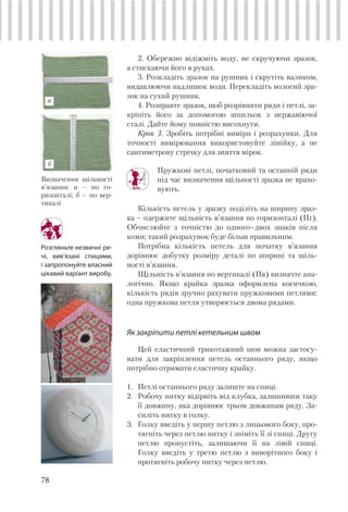 78
Розгляньте незвичні ре-
чі, вив’язані спицями,
і запропонуйте власний
цікавий варіант виробу.
2. Обережно відіжміть воду, не скручуючи зразок,
а стискаючи його в руках.
3. Розкладіть зразок на рушник і скрутіть валиком,
видавлюючи надлишок води. Перекладіть вологий зра-
зок на сухий рушник.
4. Розправте зразок, щоб розрівняти ряди і петлі, за-
кріпіть його за допомогою шпильок з нержавіючої
сталі. Дайте йому повністю висохнути.
Крок 3. Зробіть потрібні виміри і розрахунки. Для
точності вимірювання використовуйте лінійку, а не
сантиметрову стрічку для зняття мірок.
Пружкові петлі, початковий та останній ряди
під час визначення щільності зразка не врахо-
вують.
Кількість петель у зразку поділіть на ширину зраз-
ка – одержите щільність в’язання по горизонталі (Пг).
Обчислюйте з точністю до одного–двох знаків після
коми; такий розрахунок буде більш правильним.
Потрібна кількість петель для початку в’язання
дорівнює добутку розміру деталі по ширині та щіль-
ності в’язання.
Щільність в’язання по вертикалі (Пв) визначте ана-
логічно. Якщо крайка зразка оформлена косичкою,
кількість рядів зручно рахувати пружковими петлями:
одна пружкова петля утворюється двома рядами.
Як закріпити петлі кетельним швом
Цей еластичний трикотажний шов можна застосу-
вати для закріплення петель останнього ряду, якщо
потрібно отримати еластичну крайку.
1. Петлі останнього ряду залиште на спиці.
2. Робочу нитку відірвіть від клубка, залишивши таку
її довжину, яка дорівнює трьом довжинам ряду. За-
силіть нитку в голку.
3. Голку введіть у першу петлю з лицьового боку, про-
тягніть через петлю нитку і зніміть її зі спиці. Другу
петлю пропустіть, залишаючи її на лівій спиці.
Голку введіть у третю петлю з виворітного боку і
протягніть робочу нитку через петлю.
Визначення щільності
в’язання: а – по го-
ризонталі; б – по вер-
тикалі
б
а
 