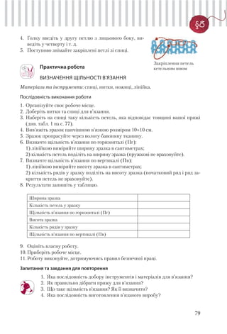 79
§8
Практична робота
ВИЗНАЧЕННЯ ЩІЛЬНОСТІ В’ЯЗАННЯ
Матеріали та інструменти: спиці, нитки, ножиці, лінійка.
Послідовність виконання роботи
1. Організуйте своє робоче місце.
2. Доберіть нитки та спиці для в’язання.
3. Наберіть на спиці таку кількість петель, яка відповідає товщині вашої пряжі
(див. табл. 1 на с. 77).
4. Вив’яжіть зразок панчішною в’язкою розміром 10×10 см.
5. Зразок пропрасуйте через вологу бавоняну тканину.
6. Визначте щільність в’язання по горизонталі (Пг):
1) лінійкою виміряйте ширину зразка в сантиметрах;
2) кількість петель поділіть на ширину зразка (пружкові не враховуйте).
7. Визначте щільність в’язання по вертикалі (Пв):
1) лінійкою виміряйте висоту зразка в сантиметрах;
2) кількість рядів у зразку поділіть на висоту зразка (початковий ряд і ряд за-
криття петель не враховуйте).
8. Результати запишіть у таблицю.
Ширина зразка
Кількість петель у зразку
Щільність в’язання по горизонталі (Пг)
Висота зразка
Кількість рядів у зразку
Щільність в’язання по вертикалі (Пв)
9. Оцініть власну роботу.
10.Приберіть робоче місце.
11.Роботу виконуйте, дотримуючись правил безпечної праці.
Запитання та завдання для повторення
1. Яка послідовність добору інструментів і матеріалів для в’язання?
2. Як правильно дібрати пряжу для в’язання?
3. Що таке щільність в’язання? Як її визначити?
4. Яка послідовність виготовлення в’язаного виробу?
4. Голку введіть у другу петлю з лицьового боку, ви-
ведіть у четверту і т. д.
5. Поступово знімайте закріплені петлі зі спиці.
Закріплення петель
кетельним швом
 