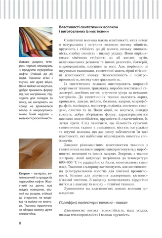 8
Властивості синтетичних волокон
і виготовлених із них тканин
Синтетичні волокна мають властивості, яких немає
в натуральних і штучних волокон: високу міцність,
пружність і стійкість до дії вологи, низьку зминаль-
ність, слабку сипкість і низьку усадку. Вони вирізня-
ються хімічною стійкістю до дії кислот, лугів,
окиснювальних речовин та інших реагентів, бактерій,
мікроорганізмів, плісняви та молі. Але, порівняно зі
штучними тканинами, синтетичні мають гірші гігієніч-
ні властивості: низьку гігроскопічність і повітро-
проникність, високу електризованість.
Із синтетичних волокон виготовляють широкий
асортимент тканин, трикотажу, виробів текстильної га-
лантереї, швейних ниток, штучного хутра та нетканих
матеріалів. До синтетичних тканин належать акрил,
кримплен, лавсан, нейлон, болонья, капрон, мікрофіб-
ра, фліс, поліакрил, поліестер, поліамід, синтепон, спан-
декс, еластин та ін. Вони міцні, не мнуться, швидко
сохнуть, добре зберігають форму, характеризуються
високою зносостійкістю, пружністю й еластичністю, їх
легко прати. Слід зазначити, що більшість сучасних
синтетичних тканин є змішаними, містять натуральні
та штучні волокна, що дає змогу забезпечити їм такі
властивості, які найбільше відповідають вимогам спо-
живачів.
Завдяки різноманітним властивостям тканини з
синтетичних волокон широко використовують у вироб-
ництві, медицині та інших галузях. Зокрема, з тканин
з нітрону, який витримує нагрівання до температури
600–800 °С і є радіаційно стійким, виготовляють спец-
одяг. Тканини з хлорину застосовують для виготовлен-
ня фільтрувального полотна для хімічної промисло-
вості, білизни для лікування захворювань кістково-
м’язової системи. З капрону виготовляють хірургічні
нитки, а з лавсану та вінолу – технічні тканини.
Зупинимося на властивостях деяких волокон до-
кладніше.
Поліефірні, поліестерні волокна – лавсан
Властивості: висока термостійкість, мала усадка,
низька теплопровідність і велика пружність.
Лавсан (дакрон, тето-
рон, тергал) отримують
з продуктів переробки
нафти. Стійкий до дії
води. Тканини м’які і
гнучкі, але дуже міцні.
Вони майже не мнуться,
добре тримають форму
під час нагрівання, під-
ходять для складок та
плісе, не вигоряють на
сонці, не вражаються
міллю й мікроорганіз-
мами. Їхній недолік –
низька гігроскопічність.
Капрон – матеріал, ви-
готовлений із продуктів
переробки нафти. Жор-
сткий на дотик, має
гладку поверхню, міц-
ний на розрив, стійкий
до стирання, не вицві-
тає та майже не мнеть-
ся. Тканина практично
не вбирає вологу, дуже
зносостійка.
 
