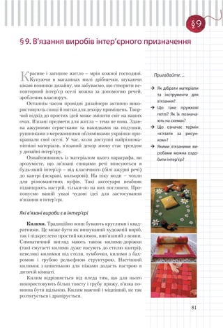 81
§9. В’язання виробів iнтер’єрного призначення
Пригадайте…
Як дібрати матеріали
та інструменти для
в’язання?
Що таке пружкові
петлі? Як їх познача-
ють на схемах?
Що означає термін
«в’язати за рисун-
ком»?
Якими в’язаними ви-
робами можна оздо-
бити інтер’єр?
Красиве і затишне житло – мрія кожної господині.
Купуючи в магазинах милі дрібнички, шукаючи
цікаві новинки дизайну, ми забуваємо, що створити не-
повторний інтер’єр оселі можна за допомогою речей,
зроблених власноруч.
Останнім часом провідні дизайнери активно вико-
ристовують спиці й нитки для декору приміщень. Твор-
чий підхід до простих ідей може змінити світ на ваших
очах. В’язані предмети для житла – тема не нова. Здав-
на ажурними серветками та накидками на подушки,
рушниками з мереживними облямівками українки при-
крашали свої оселі. У час, коли доступні найрізнома-
нітніші матеріали, в’язаний декор знову стає трендом
у дизайні інтер’єру.
Ознайомившись із матеріалом цього параграфа, ви
зрозумієте, що зв’язані спицями речі вписуються в
будь-який інтер’єр – від класичного (білі ажурні речі)
до кантрі (яскраві, кольорові). На піку моди – чохли
для різноманітних пуфів. Такі аксесуари неабияк
підвищують настрій, тільки-но на них поглянеш. Про-
понуємо вашій увазі чудові ідеї для застосування
в’язання в інтер’єрі.
Які в’язані вироби є в інтер’єрі
Килими. Традиційно вони бувають круглими і квад-
ратними. Це може бути як вишуканий художній виріб,
так і підкреслено простий килимок, вив’язаний з вовни.
Симпатичний вигляд мають також килими-доріжки
(такі смугасті килими дуже пасують до стилю кантрі),
невеликі килимки під столи, тумбочки, килими з бах-
ромою і грубою рельєфною структурою. Настінний
килимок з кишенькою для піжами додасть настрою в
дитячій кімнаті.
Килим відрізняється від пледа тим, що для нього
використовують більш товсту і грубу пряжу, в’язка по-
винна бути щільною. Килим важчий і міцніший, не так
розтягується і драпірується.
§9
 